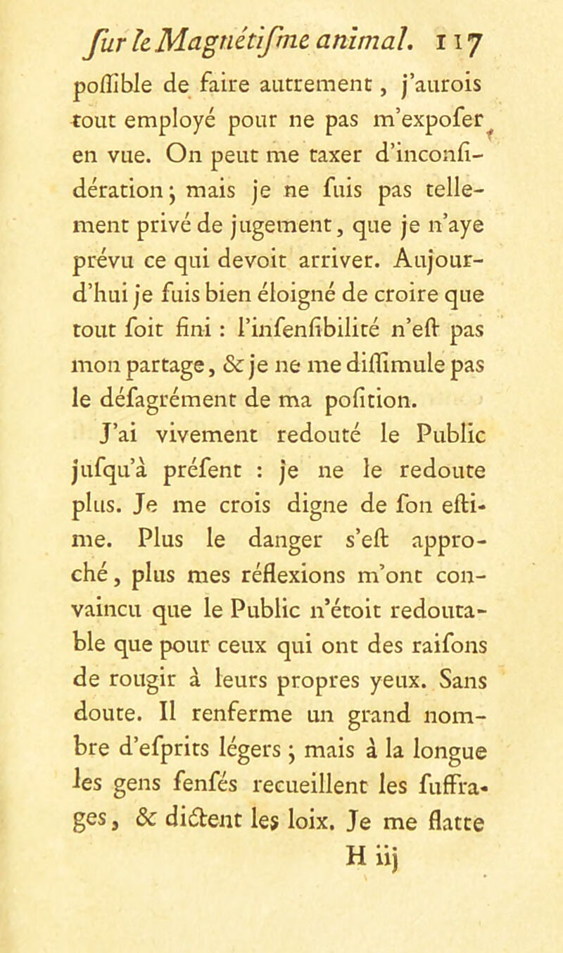 poffible de faire autrement, j’aurois tout employé pour ne pas m’expofer^ en vue. On peut me taxer d’inconfi- dérationj mais je ne fuis pas telle- ment privé de jugement, que je n’aye prévu ce qui devoir arriver. Aujour- d’hui je fuis bien éloigné de croire que tout foit fini : l’infenfibilité n’eft pas mon partage, & je ne me diflîmule pas le défagrément de ma pofition. J’ai vivement redouté le Public jufqu’à préfent : je ne le redoute plus. Je me crois digne de fon efti- me. Plus le danger s’eft appro- ché, plus mes réflexions m’ont con- vaincu que le Public n’étoit redouta- ble que pour ceux qui ont des raifons de rougir à leurs propres yeux. Sans doute. Il renferme un grand nom- bre d’efprits légers ; mais à la longue les gens fenfés recueillent les fuffra- ges, & diétent les loix. Je me flatte