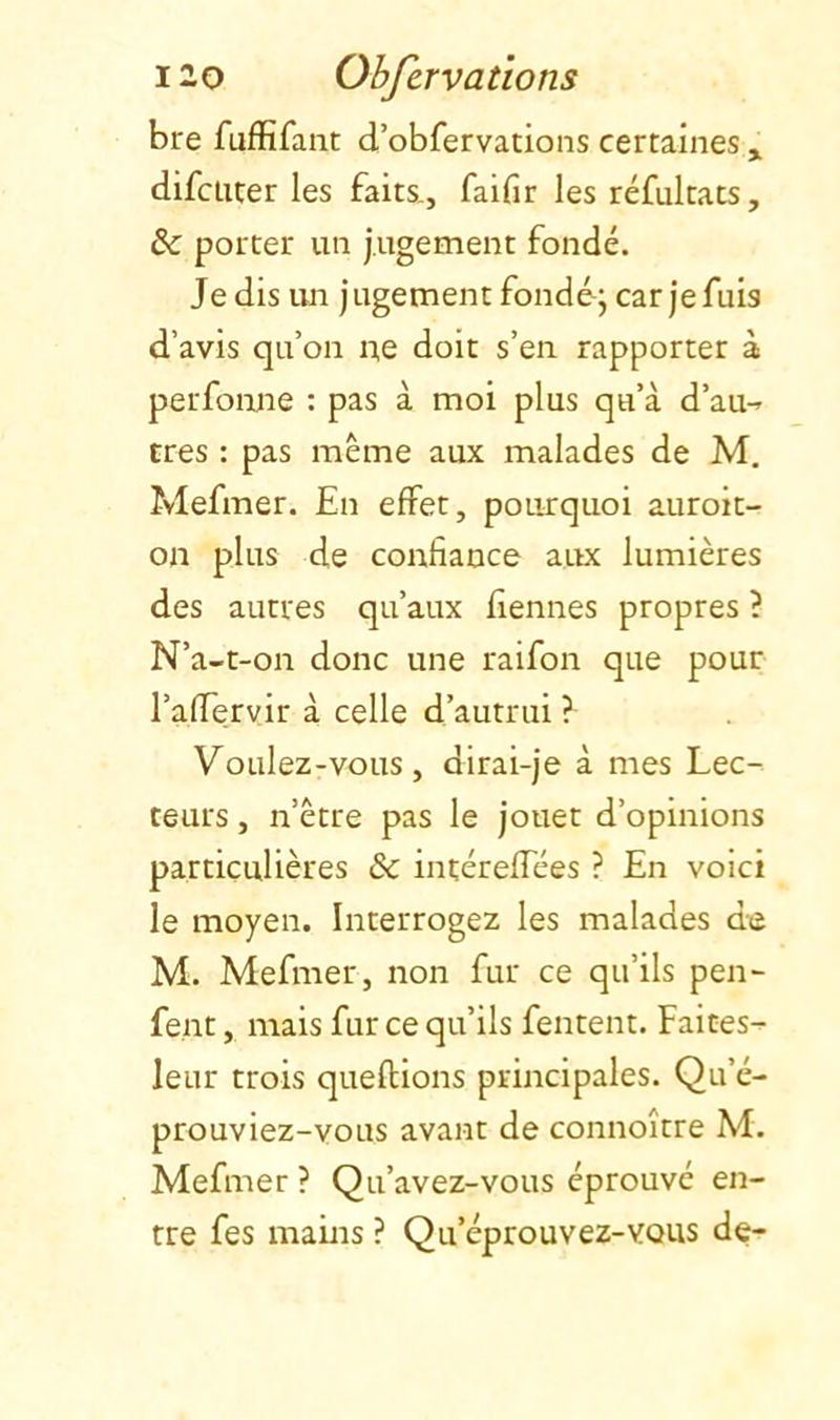 bre fuffifant d’obfervadons certaines ^ difciiter les faits., faifir les réfultats, & porter un jugement fondé. Je dis un jugement fondoj car je fuis d’avis qu’on n,e doit s’en rapporter à perfoime : pas à moi plus qu’à d’au-^ très : pas même aux malades de M. Mefmer. En effet, pourquoi auroit- on plus de confiance aux lumières des autres qu’aux fiennes propres ? N’a-t-on donc une raifon que pour l’afTervir à celle d’autrui ? ’V^oulez-vous, dirai-je à mes Lec- teurs , n’être pas le jouet d’opinions particulières & intéreffées ? En voici le moyen. Interrogez les malades de M. Mefmer, non fur ce qu’ils pen- fent, mais fur ce qu’ils fentent. Faites-^ leur trois queflions principales. Qu’é- prouviez-vous avant de connoître M. Mefmer ? Qu’avez-vous éprouvé en- tre fes mams ? Qu’éprouvez-vous de-