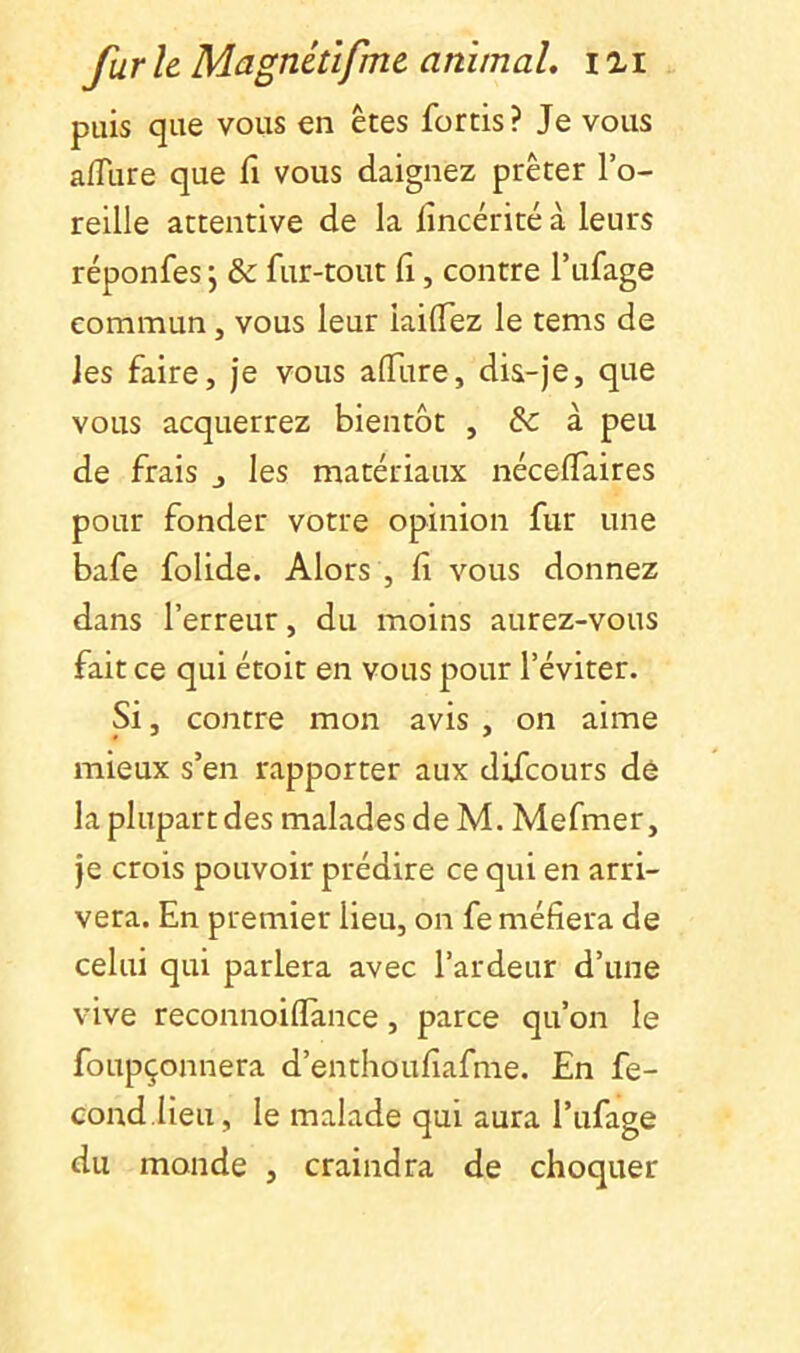 puis que vous en êtes fortis? Je vous aiïlire que fi vous daignez prêter l’o- reille attentive de la lîncérité à leurs réponfes ; & fur-tout fi, contre l’ufage commun, vous leur iailTez le tems de les faire, je vous afliire, dis-je, que vous acquerrez bientôt , & à peu de frais j les matériaux néceffaires pour fonder votre opinion fur une bafe folide. Alors , fi vous donnez dans l’erreur, du moins aurez-vous fait ce qui étoit en vous pour l’éviter. Si, contre mon avis , on aime mieux s’en rapporter aux diicours de la plupart des malades de M. Mefmer, je crois pouvoir prédire ce qui en arri- vera. En premier lieu, on fe méfiera de celui qui parlera avec l’ardeur d’une vive reconnoiflance, parce qu’on le foupçonnera d’enthoufiafme. En fé- cond.Heu, le malade qui aura l’ufage du monde , craindra de choquer