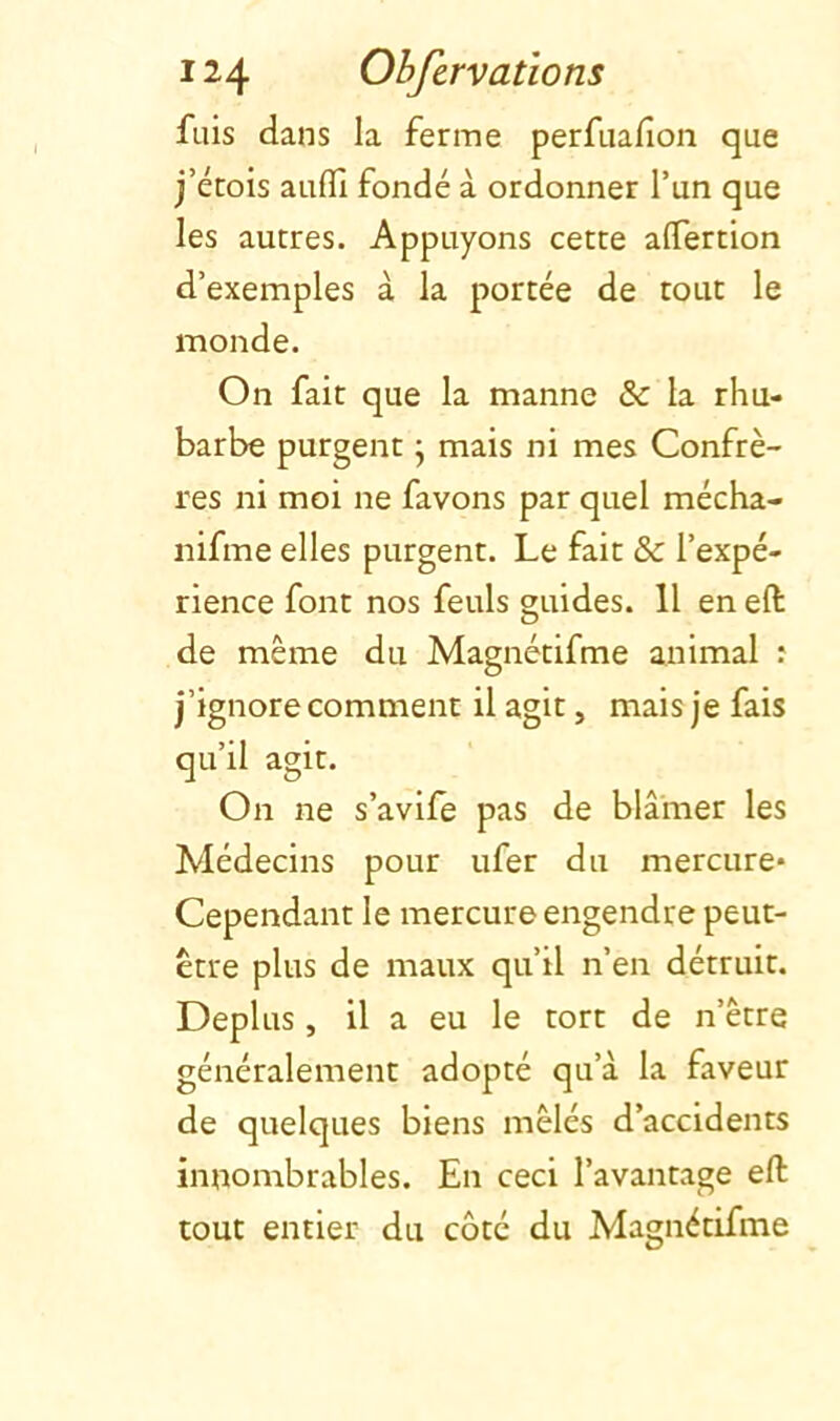 fuis dans la ferme perfuafion que j’étois aufll fondé à ordonner l’un que les autres. Appuyons cette alTertion d’exemples à la portée de tout le monde. On fait que la manne & la rhu- barbe purgent j mais ni mes Confrè- res ni moi ne favons par quel mécha- nifme elles purgent. Le fait & l’expé- rience font nos feuls guides. 11 en eft de même du Magnétifme animal : j’ignore comment il agit, mais je fais qu’il agit. On ne s’avife pas de blâmer les Médecins pour ufer du mercure* Cependant le mercure engendre peut- être plus de maux qu’il n’en détruit. Déplus, il a eu le tort de n’être généralement adopté qu’à la faveur de quelques biens mêlés d’accidents innombrables. En ceci l’avantage eft tout entier du côté du Magnétifme