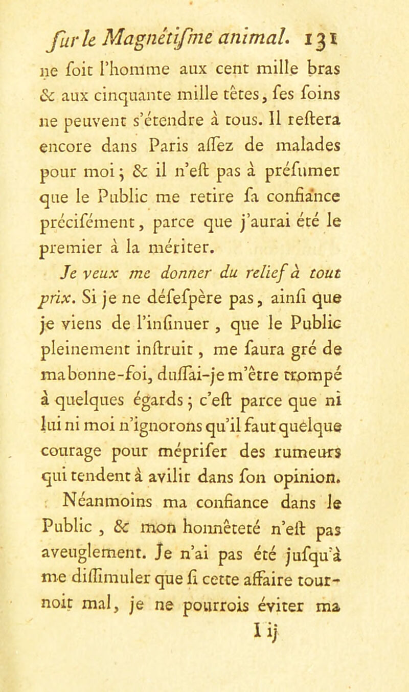 ne foie l’homme aux cent mille bras & aux cinquante mille têtes, fes foins ne peuvent s’étendre à tous. 11 reliera encore dans Paris aflëz de malades pour moi \ & il n’ell pas à préfumer que le Public me retire fa confia’nce précifément, parce que j’aurai été le premier à la mériter. Je veux me donner du relief à tout prix. Si je ne défefpère pas, ainli que je viens de l’infînuer , que le Public pleinement inllruit, me faura gré de mabonne-foi, dullai-je m’être trpmpé à quelques égards j c’efl: parce que ni lui ni moi n’ignorons qu’il faut quelque courage pour méprifer des rumeurs qui tendent à avilir dans fon opinion. Néanmoins ma confiance dans le Public , & mon honnêteté n’ell pas aveuglement, je n’ai pas été jufqua me dilTmiuler que fi cette affaire tour- noit mal, je ne pourrois éviter ma