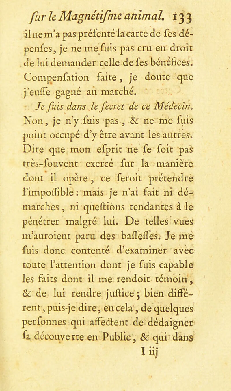 il ne m’a pas préfencé la carte de fes dé- penfes, je ne me fuis pas cru en droit de lui demander celle de fes bénéfices. Compenfation faite, je doute que j’eufle gagné au marché. Je fuis dans .le fecret de ce Médecin, Non, je n’y fuis pas , & ne me fuis point occupé d’y être avant les autres. Dire que mon efprit ne fe fôit pas très-fouvent exercé fur la manière dont il opère, ce feroit prétendre l’impolfible : mais je n’ai fait ni dé- marches , ni queftibns tendantes à le pénétrer malgré lui. De telles vues m’auroient paru dès balTeffes. Je me fuis donc contenté d’examiner avec toute l’attention dont je fuis capable les faits dont il me rendoit témoin, & de lui rendre juftice j bien diffé- rent , puis-je dire, en cela, de quelques perfonnes qui affeétent de dédaigner fa découverte en Public, & qui'dans Inj