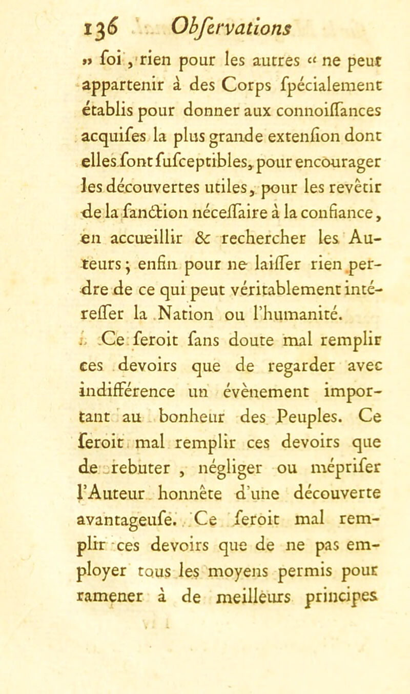 1^6 Ohfivv allons »> foirien pour les autres « ne peut appartenir à des Corps fpécialeraent établis pour donner aux connoiflances acquifes la plus grande extenfion dont elles font fufceptibles, pour encourager les découvertes utiles, pour les revêtir <de la fandbion nécelTaire à la confiance, en accueillir & rechercher les Au- teurs j enfin pour ne laifler rien .per- 4lre de ce qui peut véritablement inté- reffer la .Nation ou l’humanité. i. Ce feroit fans doute mal remplir ces devoirs que de regarder avec indifférence un évènement impor- tant au bonheur des Peuples. Ce feroit. mal remplir ces devoirs que de ^irebuter , négliger ou méprifer l’Auteur honnête d’une découverte avantageufé. Ce feroit mal rem- plir -ces devoirs que de ne pas em- ployer tous les moyens permis pour ramener à de meilleurs principes