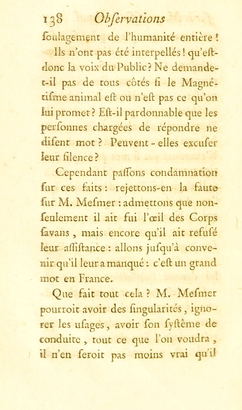 ioulagemenc de riiumanité entière ! Ils n’ont pas été interpellés ! qu’eft- donc la voix du Public? Ne demande- c-il pas de tous côtés fi le Magné- tifme animal eft ou n’eft pas ce qu’on iui promet? Eft-il pardonnable que les perfonnes chargées de répondre ne difent mot ? Peuvent - elles excufcr leur filence ? Cependant pafEons condamnation fur ces faits : rejettons-en la faute fur M. Mefmer : admettons que non- feulement il ait fui l’œil des Corps favans , mais encore qu’il ait refufé leur afliftance : allons jufqu’à conve- nir qu’il leur a manqué : c’eft un grand mot en France, Que fait tout cela ? M. Mefmer pourroit avoir des fingularitcs, igno- rer les ufages, avoir fon fyftème de conduite , tout ce que l’on voudra , il n’en feroit pas moins vrai qu’il