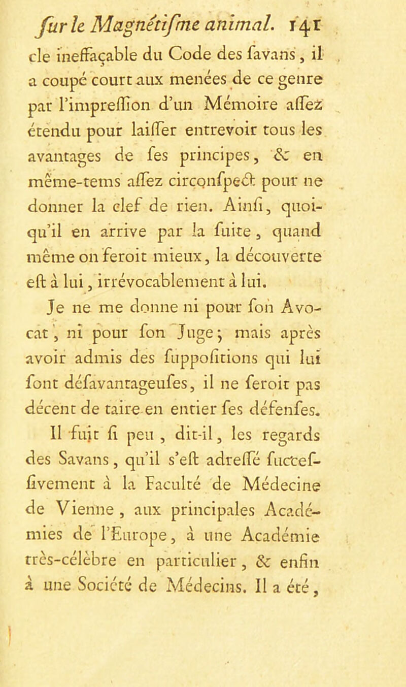 de inefFaçable du Code des favans, il a coupé court aux menées de ce genre par Timpreffion d’un Mémoire aflfez étendu pour laiiïer entrevoir tous les avantages de fes principes, & en même-tems alTez circQnfped; pour ne donner la clef de rien. Ainfi, quoi- qu’il en arrive par la fuite, quand mêmeonferoit mieux, la découverte eft à lui, irrévocablement à lui. Je ne me donne ni pour fon Avo- cat', ni pour fon Juge; mais après avoir admis des fuppofitions qui lui font défavantageufes, il ne feroit pas décent de taire en entier fes défenfes. 11 fuit f peu , dit-il, les regards des Savans, qu’il s’efl: adrelTé fuc'cef- fîvement à la Faculté de Médecine de Vienne , aux principales Acadé- mies de l’Europe, à une Académie très-célèbre en particulier, & enfin à une Société de Médecins. Il a été, 1