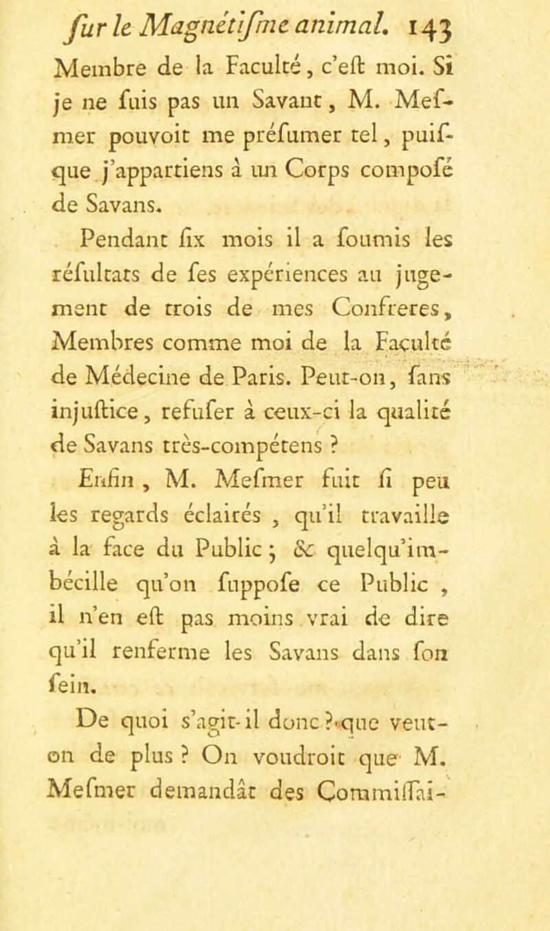 Membre de la Faculté, c’eft moi. Si je ne fuis pas un Savant, M. Mef- mer pouvoit me préfumer tel, puif- que j’appartiens à un Corps compofc de Savans. Pendant lix mois il a fournis les réfultats de fes expériences au juge- ment de trois de mes Confrères, Membres comme moi de la Faculté de Médecine de Paris. Peut-on, fans injuftice, refufer à ceux-ci la qualité de Savans très-compétens ? Enfin , M. Mefmer fuit fi peu les regards éclairés , qu’il travaille à la face du Public j & quelqu’im- bécille qu’on fuppofe ce Public , il n’en eft pas moins vrai de dire qu’il renferme les Savans dans fon fein. De quoi s’agit-il donc?<que veut- on de plus ? On voudroit que' M. Mefmer demandât des Coramifiai-