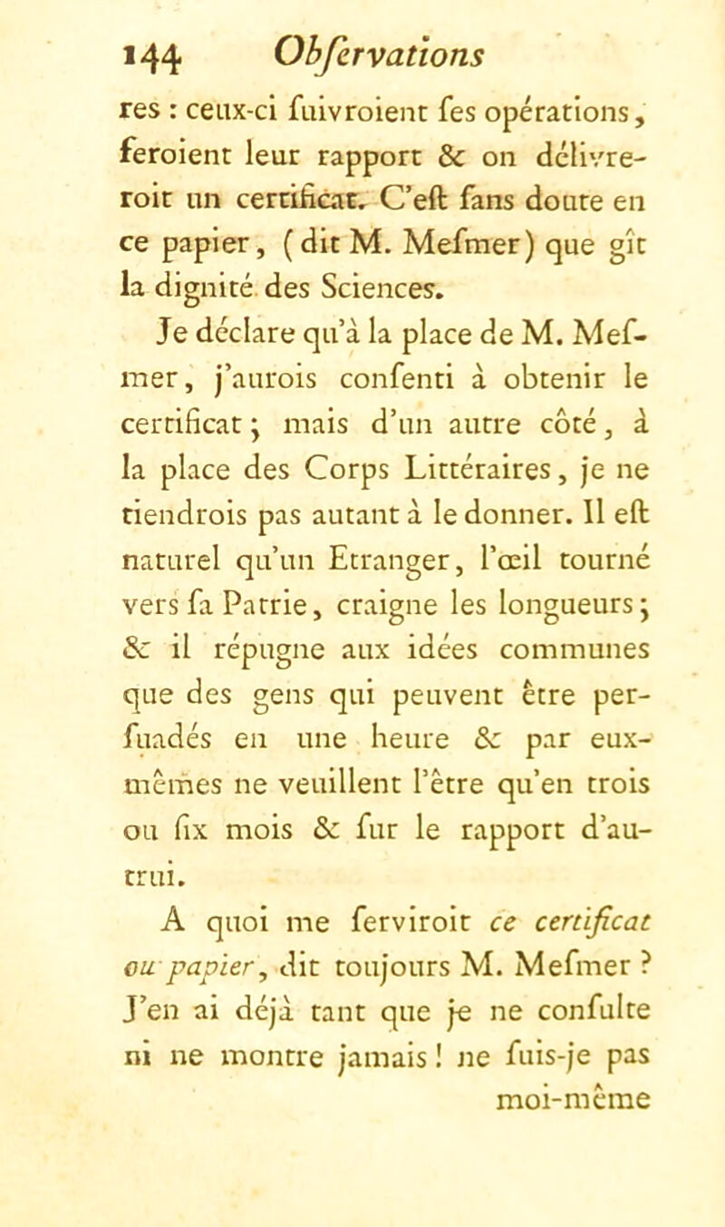 res : ceux-ci fuivroient fes opérations, feroient leur rapport & on dclivre- roit un cercificaE, C’eft fans doute en ce papier, (dit M. Mefmer) que gît la dignité, des Sciences. Je déclare qu’à la place de M. Mef- mer, j’aurois confenti à obtenir le certificat \ mais d’un autre côté, à la place des Corps Littéraires, je ne tiendrois pas autant à le donner. Il efl: naturel qu’un Etranger, l’œil tourné vers fa Patrie, craigne les longueurs; &: il répugne aux idées communes que des gens qui peuvent être per- fuadés en une heure & par eux- mêmes ne veuillent l’être qu’en trois ou fix mois & fur le rapport d’au- trui. A quoi me fervlrolt cz certificat ou papier, dit toujours M. Mefmer ? J’en ai déjà tant que je ne confulte ni ne montre jamais ! Jie fuis-je pas moi-même