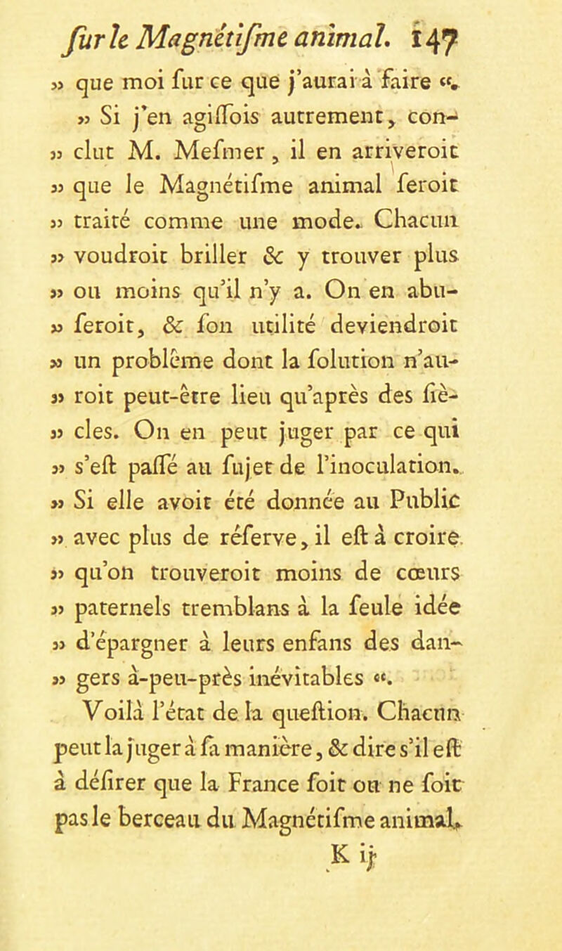 » que moi fur ce que j’aurai à faire «. >3 Si j’en agiifois autrement > con- 33 dut M. Mefmer, il en arriveroit 33 que le Magnétifme animal feroit 33 traité comme une mode^ Chacun 33 voudroit briller & y trouver plus 33 ou moins qu’il n’y a. On en abu- 33 feroit, & fon utilité deviendroit 34 un problème dont la folution n’au- 33 roit peut-être lieu qu’après des liè- 33 des. On en peut juger par ce qui 33 s’eft palfé au fujer de l’inoculation., 33 Si elle avoit été donnée au Public 33 avec plus de réferve > il eft à croire 33 qu’on trouveroit moins de cœurs 33 paternels tremblans à la feule idée 33 d’épargner à leurs enfans des dan- 33 gers à-peu-près inévitables «. Voilà l’état de la queftion. Chacun peut la juger à fx manière, & dire s’il eft à délirer que la France foit on ne foie pas le berceau du Magnétifme animaU K ij