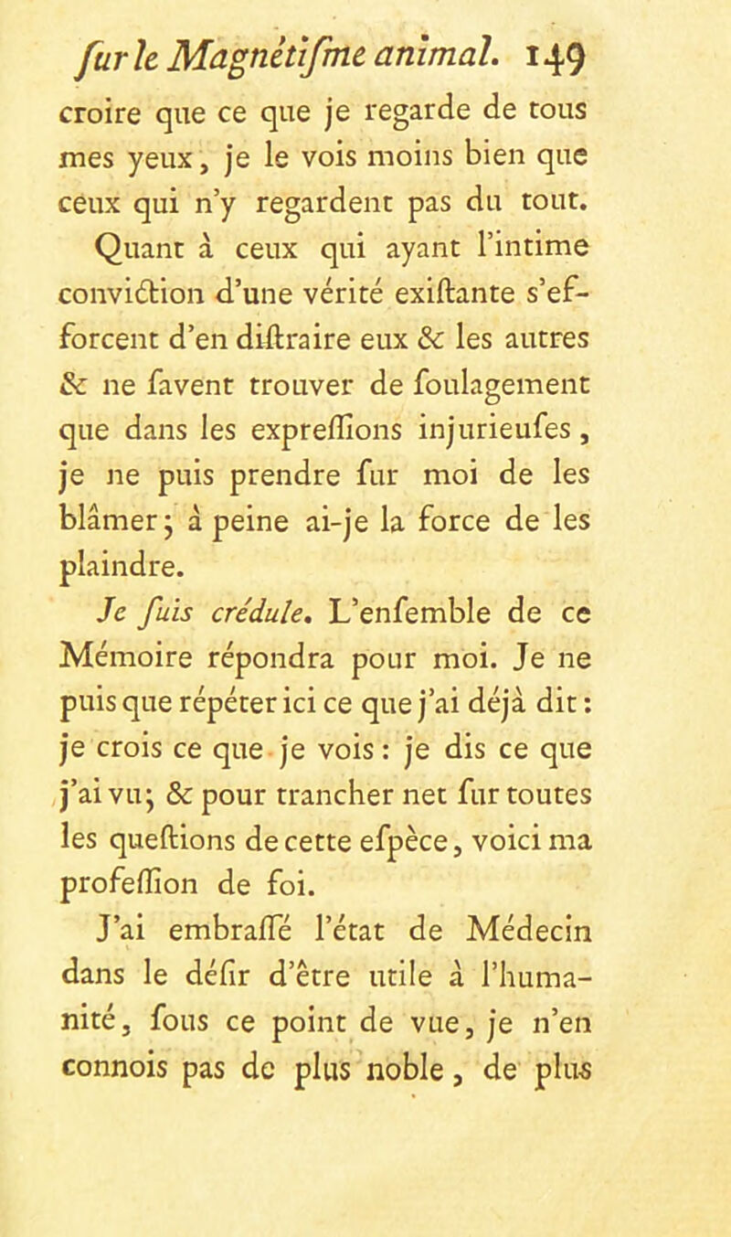 croire que ce que je regarde de tous mes yeux, je le vois moins bien que ceux qui n’y regardent pas du tout. Quant à ceux qui ayant l’intime convidtion d’une vérité exiftante s’ef- forcent d’en diilraire eux & les autres & ne favent trouver de foulagement que dans les expreflîons injurieufes, je ne puis prendre fur moi de les blâmer j à peine ai-je la force de les plaindre. Je fuis crédule, L’enfemble de ce Mémoire répondra pour moi. Je ne puis que répéter ici ce que j’ai déjà dit : je crois ce que je vois: je dis ce que j’ai vu; & pour trancher net fur toutes les queftions de cette efpèce, voici ma profelîîon de foi. J’ai embraffé l’état de Médecin dans le défit d’être utile à l’huma- nité, fous ce point de vue, je n’en connois pas de plus noble, de plus