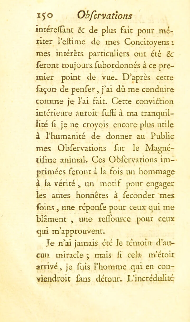 intéreffânc & de plus fait pour mé- riter reftime de mes Concitoyens : mes intérêts particuliers ont été &: feront toujours, fubordonnés à ce pre- mier point de vue^ D'après cette façon de penfer ^ j’ai dû me conduire comme je l’ai fait. Cette convidion intérieure auroit fufîî à ma tranquil- lité (i je ne croyois encore plus utile à l’humanité de donner au Public mes Obfervations fur le Magné- tifrae animal. Ces Obfervations im- primées feront à la fois un hommage à la vérité > un motif pour engager les âmes honnêtes à féconder mes foins, une réponfe pour ceur qui me blâment , une relTource pour ceux <jui m’approuvent. Je n’ai jamais été le témoin d’au- cun miracle ; mais fi cela m’étoit arrivé, je fuis l’homme qui en con- viendroit fans détour. L’incrédulité