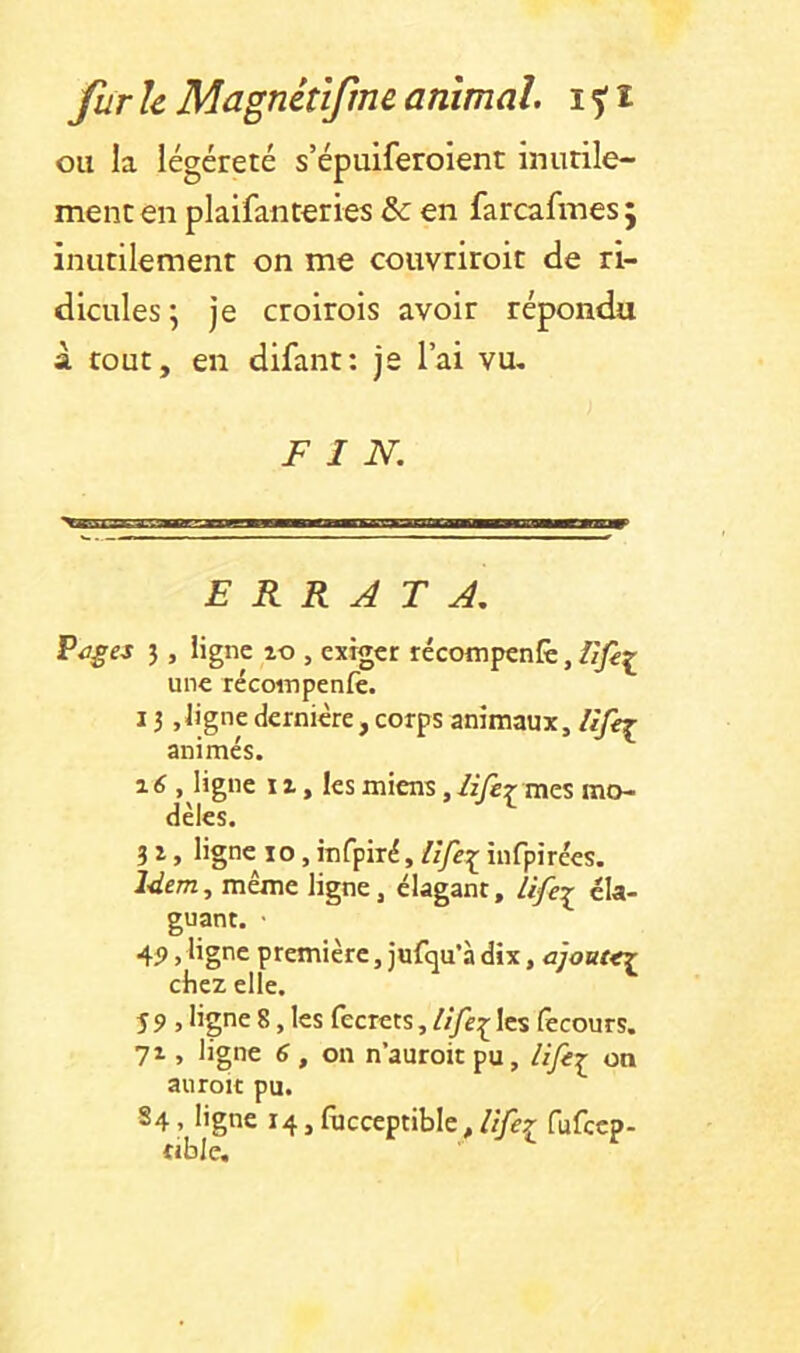 ou la légéreté s’épuiferoient inutile- ment en pkifanteries & en farcafinesj inutilement on me couvriroit de ri- dicules; je croirois avoir répondu à tout, en difant: je l’ai vu, FIN. ERRATA. î > ligne lo , exiger récompenfè, Iife^ une récompenfe. 13,ligne dernière , corps animaux, animés. 16 , ligne 11, les miens, lifer mes mo- dèles. ^ 3 i, ligne lo, mfpiré, lîfe:^ infpirécs. Idem, même ligne, clagant, Ufe:^ éla- guant. • 4? >ligne première, jufqu’à dix, ajout^ chez elle. î 9 , ligne 8, les fecrets, lip:^ les fecours. 71, ligne 6 , on n’auroit pu, on auroK pu. S4, ligne 14, fiicceptiblc, lifer fufeep- «ble.