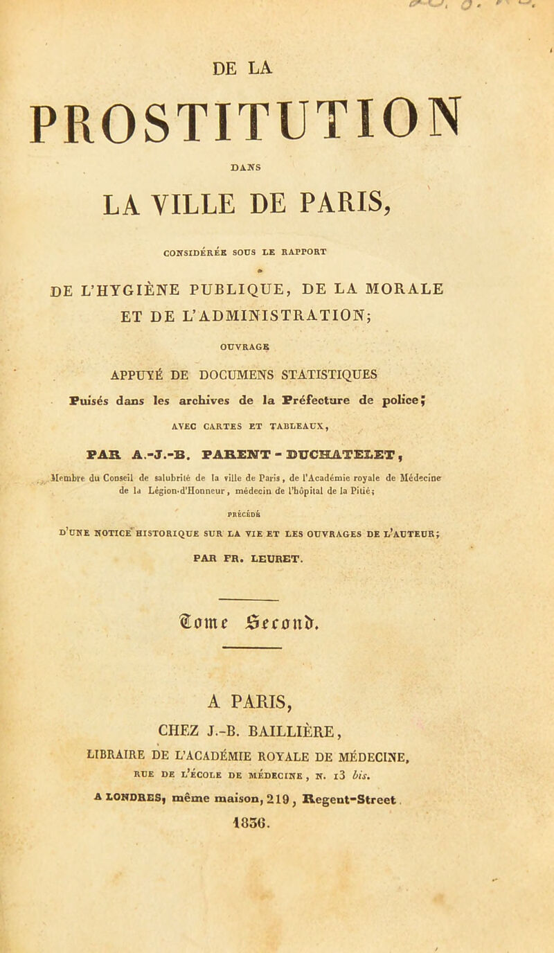 DE LA PROSTITUTION DAÎTS LA VILLE DE PARIS, COKSIDEREK SODS LE HAPPOHT m DE L’HYGIÈNE PUBLIQUE, DE LA MORALE ET DE L’ADMINISTRATION; OUVRAGE APPÜVÉ DE DOCUMENS STATISTIQUES Puisés dans les archives de la Préfecture de police ÿ AVEC CARTES ET TABLEAUX, PAR A.-J.-B. PARENT - BUCHATEIiET , Membre du Conseil de salubrité de la ville de Paris, de PAcadéiuie royale de Médecine de Id LégioD'd'Honncur, médecin de l’hôpital de la Pitié; d’ühe hotice''historique sur la vie et les ouvrages de l’auteur; PAH FR. LEURET. ^omf JÊIfronîi. A PARIS, CHEZ J.-B. BAILLIÈRE, LIBRAIRE DE L’ACADÉMIE ROYALE DE MÉDECINE, RUE DE l’École de médecine , k. i3 iis, A LONDRES, même maison, 219, Regent-Street 1830.
