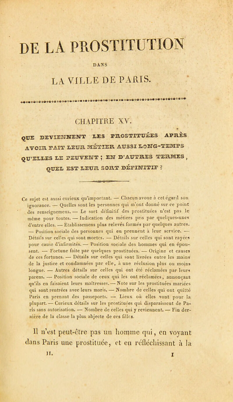 DE LA PROSTITUTION DA.NS LA VILLE DE PARIS. CHAPITRE XV. » ÇUE DEVïSr-JNENT LES PS.OSTITÏ7ÉES APB.ÈS AVOIîa. FAIT EEUK 3SÉT3ER. AUSSI EOüTG-TEïWIPS QU’ELLES LE PEUVEKT ; EISÎ U’AUTHES TEB.MES , QUEL EST LEUa SORT DÉPÏIffîTir ? Ce sujet est aussi curieux qu’import.int. — Chacun avoue à cet égard sou ignorance. — Quelles sont les personnes qui m’ont donné sur ce point des renseignemens. — Le sort definitif des prostituées n’est pas le même pour toutes. — Indication des métiers pris par quelques-unes d’entre elles. — Etablissemens plus relevés formés par quelques autres. — Position sociale des personnes qui eu prennent à leur service. — Détails sur celles qui sont mortes. — Détails sur celles qui sont rayées pour cause d’infirmités. — Position sociale des hommes qui en épou- sent. — Fortune faite par quelques prostituées. — Origine et causes de ces fortunes. — Détails sur celles qui sont livrées entre les mains de la justice et condamnées par elle, à une réclusion plus ou moins longue. — Autres détails sur celles qui ont été réclamées par leurs parens. — Position sociale de ceux qui les ont réclamées, annonçant qu’ils en faisaient leurs maîtresses. — Note sur les prostituées mariées qui sont rentrées avec leurs maris. — Nombre de celles qui ont quitte Paris en jirenant des passeports. — Lieux où elles vont pour la plupart. — Curieux détails sur les prostituées qui disparaissent de Pa- ris sans autorisation. — Nombre de celles qui y reviennent. — Fin der- nière de la classe la plus abjecte de ces fillrs. Il n’est peut-être pas un liomine qui, en voyant clans Paris une prostitude, et en réfléchissant à la H.