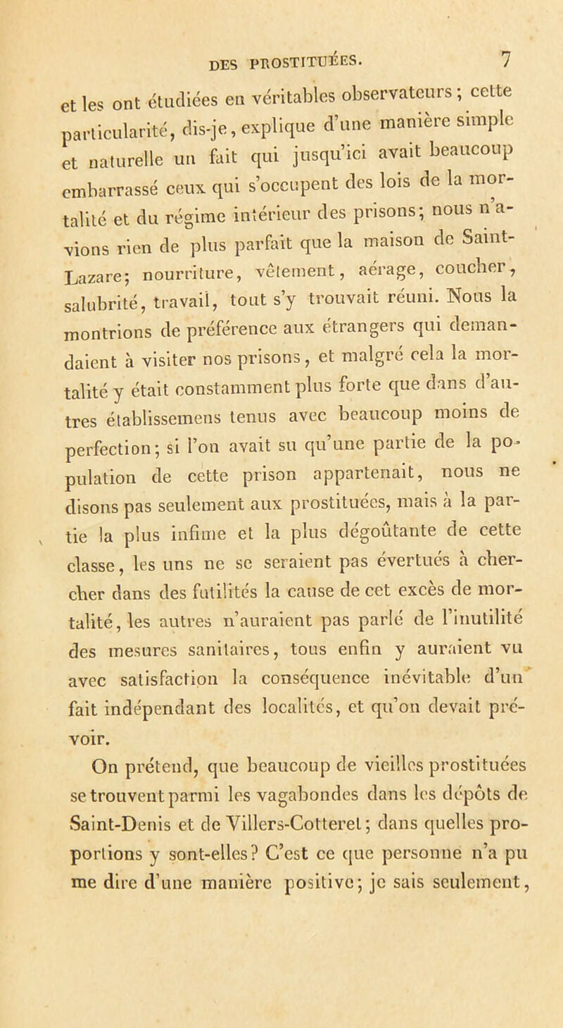 et les ont étudiées en véritables observateurs ; cette particularité, dis-je, explique d’une manière simple et naturelle un fait qui jusqu’ici avait beaucoup embarrassé ceux qui s’occupent des lois de la mor- talité et du régime intérieur des prisons; nous n’a- vions rien de plus parfait que la maison de Saint- Lazare; nourriture, vêtement, aérage, coucher, salubrité, travail, tout s’y trouvait réuni. Nous la montrions de préférence aux étrangers qui deman- daient à visiter nos prisons, et malgré cela la mor- talité y était constamment plus forte que dans d’au- tres établissemens tenus avec beaucoup moins de perfection; si l’on avait su qu’une partie de la po- pulation de cette prison appartenait, nous ne disons pas seulement aux prostituées, mais a la par- tie la plus infime et la plus dégoûtante de cette classe, les uns ne se seraient pas évertués à cber- cber dans des futilités la cause de cet excès de mor- talité, les autres n’auraient pas parlé de l’inutilité des mesures sanitaires, tous enfin y auraient vu avec satisfaction la conséquence inévitable d’un fait indépendant des localités, et qu’on devait pré- voir. On prétend, que beaucoup de vieilles prostituées se trouvent parmi les vagabondes dans les dépôts de vSaint-Denis et de Vlllers-Cotteret ; dans quelles pro- portions y sont-elles? C’est ce que personne n’a pu me dire d’une manière positive; je sais seulement.