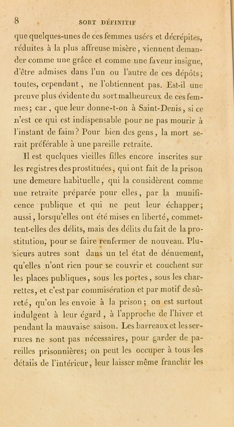 que quelques-unes de ces femmes usées et décrépites, réduites h la plus affreuse misère, viennent deman- der comme une grâce cl comme une faveur insigne, d’etre admises dans l’im ou l’autre de ces dépôts; toutes, cependant, ne l’obtiennent pas. Est-il une preuve plus évidente du sort malheureux de ces fem- mes; car , que leur donne-t-on à Saint-Denis, si ce n’est ce qui est indispensable pour ne pas mourir à l’instant de faim? Pour bien des gens, la mort se- rait préférable à une pareille retraite. Il est quelques vieilles filles encore inscrites sur les registres des prostituées, qui ont fait de la prison une demeure babituellc, qui la considèrent comme une retraite préparée pour elles, par la munifi- cence publique et qui ne peut leur échapper; aussi, lorsqu’elles ont été mises en liberté, commet- tent-elles des délits, mais des délits du fait de la pro- stitution, pour se faire renfermer de nouveau. Plu- sieurs autres sont dans un tel état de dénuement, qu’elles n’ont rien pour se couvrir et couchent sur les places publiques, sous les portes, sous les char- rettes, et c’est par commisération et par motif desû- reté, qu’on les envoie à la prison; on est surtout indulgent à leur égard , à l’approche de l’hiver et pendant la mauvaise saison. Les barreaux et les ser- rures ne sont pas nécessaires, pour garder de pa- reilles prisonnières; on peut les occuper h tous les détails de l’intérieur, leur laisser même franchir les