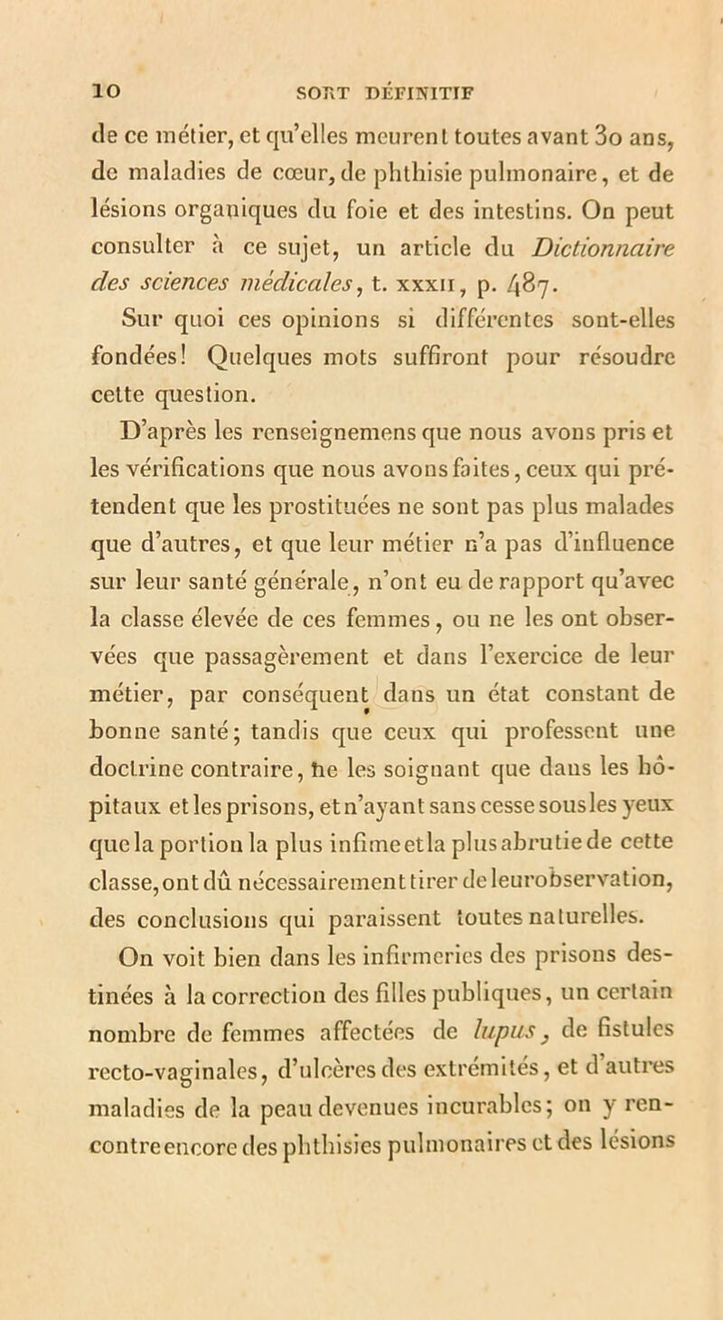 de ce métier, et qu’elles meurent toutes avant 3o ans, de maladies de cœur,de phthisie pulmonaire, et de lésions orgauiques du foie et des intestins. On peut consulter à ce sujet, un article du Dictionnaire des sciences médicales^ t. xxxii, p. 487. Sur quoi ces opinions si différentes sont-elles fondées! Quelques mots suffiront pour résoudre cette question. D’après les renseignemens que nous avons pris et les vérifications que nous avons faites, ceux qui pré- tendent que les prostituées ne sont pas plus malades que d’autres, et que leur métier n’a pas d’influence sur leur santé générale, n’ont eu de rapport qu’avec la classe élevée de ces femmes, ou ne les ont obser- vées que passagèrement et dans l’exercice de leur métier, par conséquent dans un état constant de bonne santé; tandis que ceux qui professent une doctrine contraire, he les soignant que dans les hô- pitaux et les prisons, et n’ayant sans cesse sous les yeux que la portion la plus infîmeetla plusabrutiede cette classe, ont dû nécessairement tirer de leurobserv^ation, des conclusions qui paraissent toutes naturelles. On volt bien dans les infirmeries des prisons des- tinées à la correction des filles publiques, un certain nombre de femmes affectées de lupus, de fistules recto-vaginales, d’ulcères des extrémités, et d auti’es maladies de la peau devenues incurables; on y ren- contreencore des phthisies pulmonaires et des lésions