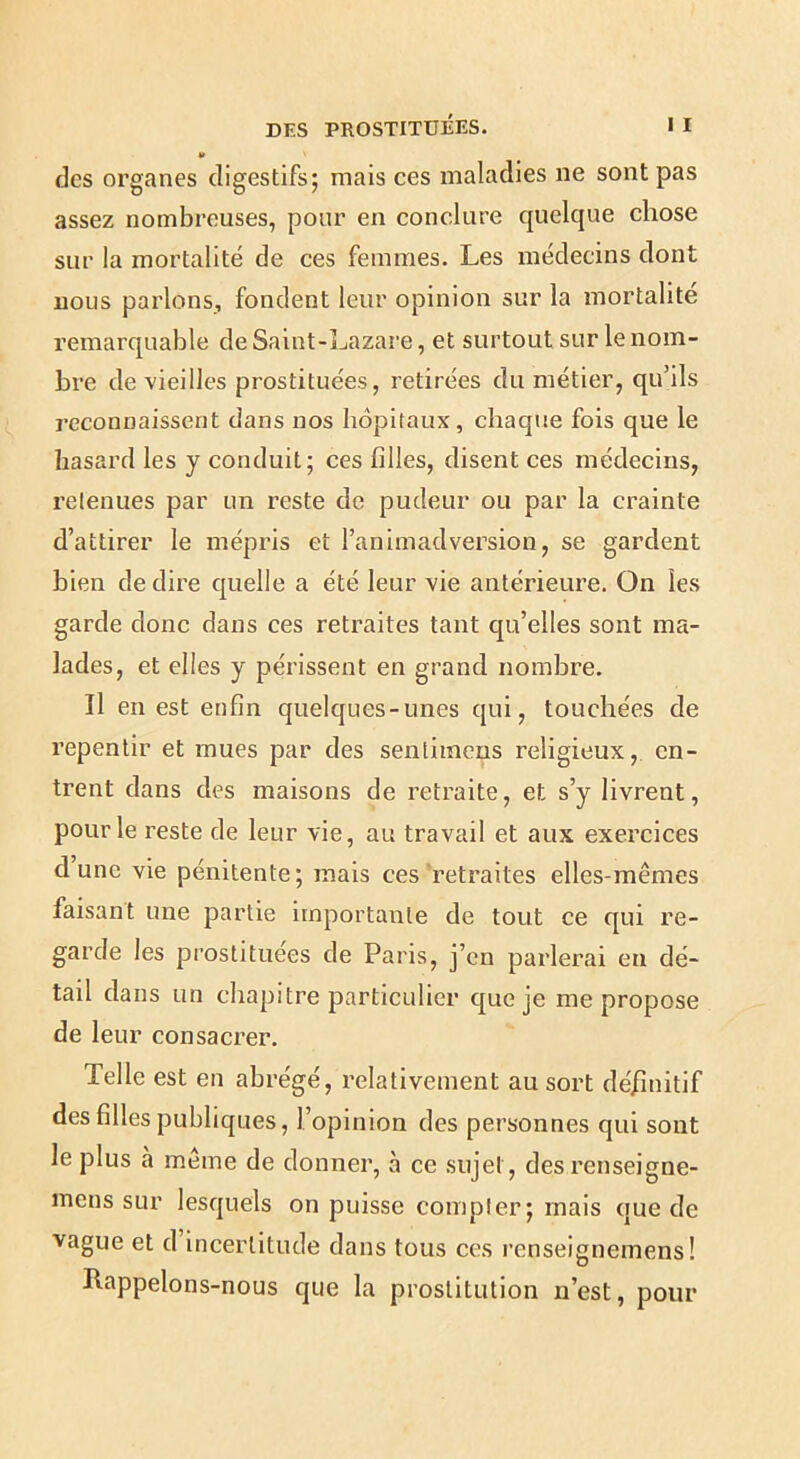 V des organes digestifs; mais ces maladies ne sont pas assez nombreuses, pour en conclure quelque chose sur la mortalité de ces femmes. Les médecins dont nous parlons, fondent leur opinion sur la mortalité remarquable de Saint-]^azare, et surtout sur le nom- bre de vieilles prostituées, retirées du métier, qu’ils reconnaissent dans nos hôpitaux, chaque fois que le hasard les y conduit; ces filles, disent ces médecins, retenues par un reste de pudeur ou par la crainte d’attirer le mépris et l’animadversion, se gardent bien de dire quelle a été leur vie antérieure. On les garde donc dans ces retraites tant qu’elles sont ma- lades, et elles y périssent en grand nombre. Il en est enfin quelques-unes qui, touchées de repentir et mues par des sentimeus religieux, en- trent dans des maisons de retraite, et s’y livrent, pour le reste de leur vie, au travail et aux exercices dune vie pénitente; mais ces'retraites elles-mêmes faisant une partie importante de tout ce qui re- garde les prostituées de Paris, j’en parlerai en dé- tail dans un chapitre particulier que je me propose de leur consacrer. Telle est en abrégé, relativement au sort dé/înitif des filles publiques, l’opinion des personnes qui sont le plus à meme de donner, à ce sujet, des renseigne- mens sur lesquels on puisse compter; mais que de vague et d incertitude dans tous ces renseignemens! Rappelons-nous que la prostitution n’est, pour