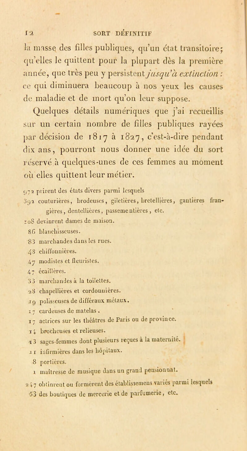 la masse; des filles publiques, qu’un état transitoire; qu’elles le quittent pour la plupart dès la première année, que très peu y persistent jusqu’à exlinclion : ce qui diminuera beaucoup à nos yeux les causes de maladie et de mort qu’on leur suppose. Quelques détails numériques que j’ai recueillis sur un certain nombre de filles publiques rayées par décision de 1817 à 1827, c’est-à-dire pendant dix ans, pourront nous donner une idée du sort réservé h quelques-unes de ces femmes au moment où elles quittent leur métier. 972 priient des états divers parmi lesquels 392 couturières, brodeuses, giletières, brctellicres, gautieres fran- gières, dentellières, passeraentières, etc. loS devinrent dames de maison. 8fi blancbisscuses. 83 marchandes dans les rues. 4s chiffonnières. 47 modistes et fleui'isles. 47 ccaillères. 33 marchandes à la toilettes. aS chapellières et cordonnières. J9 polisseuses de différaux métaux. 17 cardeuses de matelas. 17 actrices sur les théâtres de Paris ou de province. 14 brocheuses et relieuses. sages-femmes dont plusieurs reçues à la maternité. J r iuCrmières dans les hôpitaux. 8 portières. i maîtresse de musique dans un grand pensionnat. 247 obtinrent ou formèrent des établissemeus variés parmi lesquels ■53 des boutiques de mercerie et de parfumerie, etc.