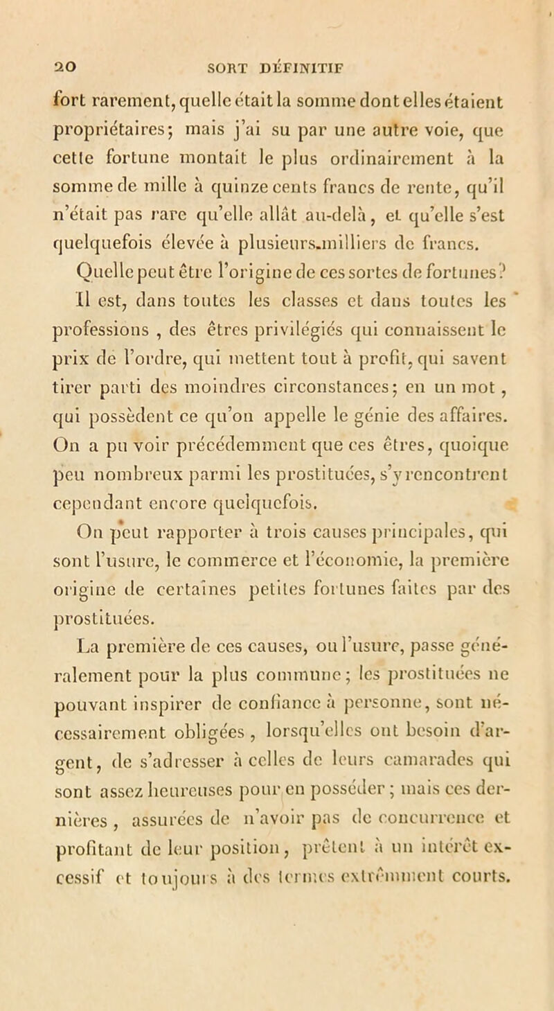 fort rarement, quelle était la somme dont elles étaient propriétaires; mais j’ai su par une autre voie, que cette fortune montait le plus ordinairement à la somme de mille à quinze cents francs de rente, qu’il n’était pas rare qu’elle allât au-delà, et qu’elle s’est quelquefois élevée à plusieurs.milliers de francs. Quelle peut être l’origine de ces sortes de fortunes? Il est, dans toutes les classes et dans toutes les * professions , des êtres privilégiés qui connaissent le prix de l’ordre, qui mettent tout à profit, qui savent tirer parti des moindres circonstances; en un mot, qui possèdent ce qu’on appelle le génie des affaires. On a pu voir précédemment que ces êtres, quoique peu nombreux parmi les prostituées, s’y rencontrent cependant encore quelquefois. On p*cut rapporter à trois causes principales, qui sont l’usure, le commerce et l’économie, la première origine de certaines petites fortunes faites par des prostituées. La première de ces causes, ou l’iisure, passe géné- ralement pour la plus commune; les prostituées ne pouvant inspirer de confiance a personne, sont né- cessairement obligées , lorsqu’elles ont besoin d’ar- gent, de s’adresser à celles de leurs camarades qui sont assez heureuses pour en posséder ; mais ces der- nières , assurées de n’avoir pas de concurrence et profitant de leur position, prêtent à un intérêt ex- cessif et toujoins à des termes exlrêmment courts.