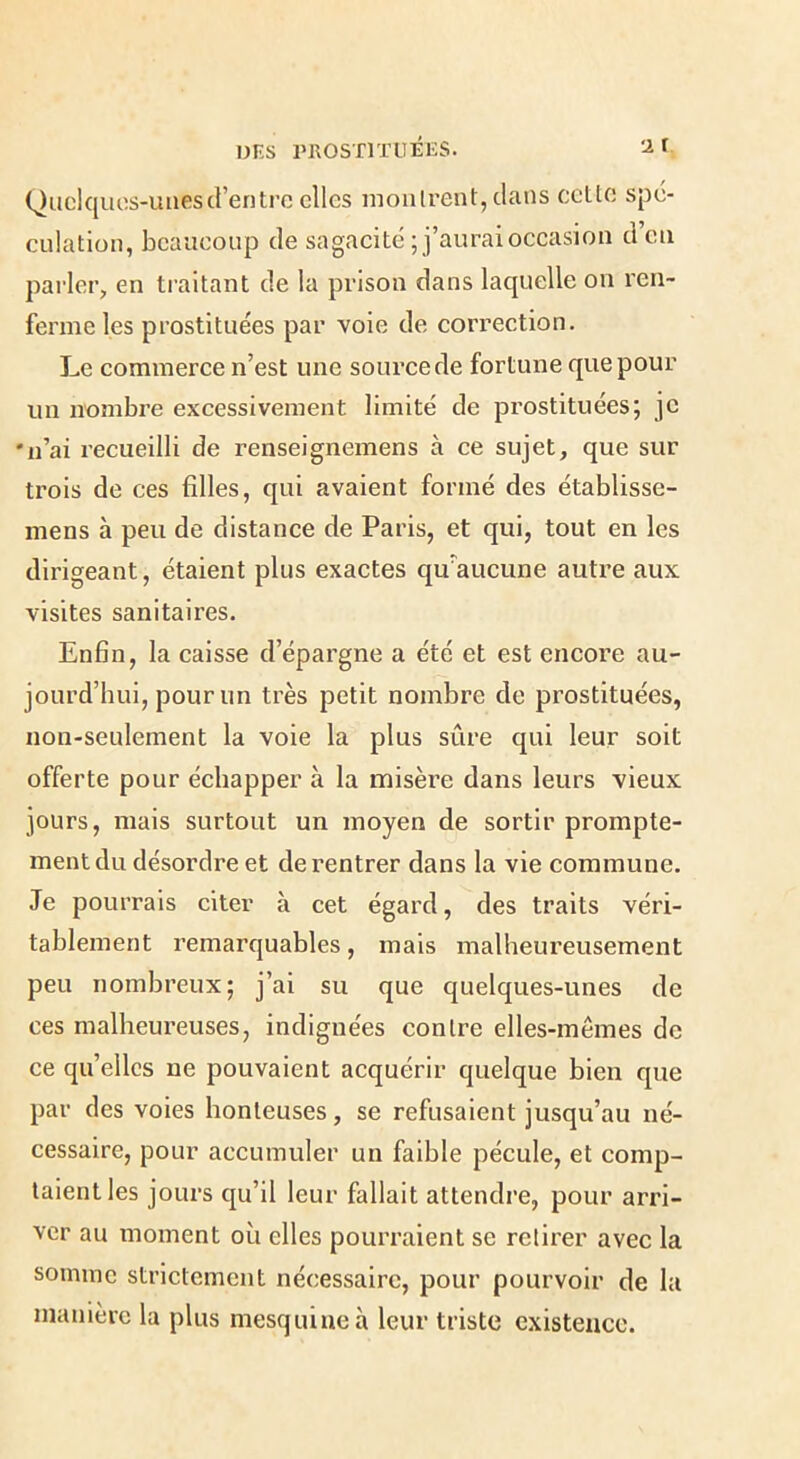 Quclquos-uuesd’entre elles mollirent, dans cette spé- culation, beaucoup de sagacité ; j’aurai occasion d’en pai'ler, en traitant de la prison dans laquelle on ren- ferme les prostituées par voie de correction. Le commerce n’est une source de fortune que pour un nombre excessivement limité de prostituées; je 'n’ai recueilli de renseignemens à ce sujet, que sur trois de ces filles, qui avaient formé des établisse- mens à peu de distance de Paris, et qui, tout en les dirigeant, étaient plus exactes qu'aucune autre aux visites sanitaires. Enfin, la caisse d’épargne a été et est encore au- jourd’hui, pour un très petit nombre de prostituées, non-seulement la voie la plus sûre qui leur soit offerte pour échapper à la misère dans leurs vieux jours, mais surtout un moyen de sortir prompte- ment du désordre et de rentrer dans la vie commune. Je pourrais citer à cet égard, des traits véri- tablement remarquables, mais malheureusement peu nombreux; j’ai su que quelques-unes de ces malheureuses, indignées contre elles-mêmes de ce qu’elles ne pouvaient acquérir quelque bien que par des voies honteuses, se refusaient jusqu’au né- cessaire, pour accumuler un faible pécule, et comp- taient les jours qu’il leur fallait attendre, pour arri- ver au moment où elles pourraient se retirer avec la somme strictement nécessaire, pour pourvoir de la manière la plus mesquine à leur triste existence.