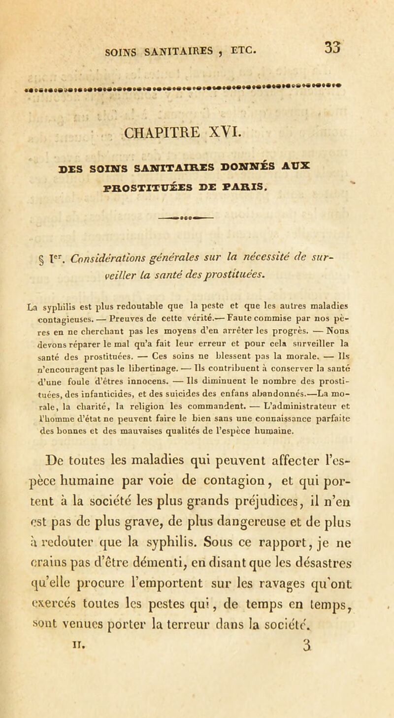 SOINS SANITAIRES , ETC. CHAPITRE XVI. DXS SOINS SANITAIRES DONNÉS AUX PROSTITUÉES DE PARIS. § I'*'. Considérations générales sur la nécessité de sur- veiller la santé des prostituées. lifl sypliills est plus redoutable que la peste et que les autres maladies contagieuses. — Preuves de cette vérité.— Faute commise par nos pè- res en ne cherchant pas les moyens d’en arrêter les progrès. — Nous devons réparer le mal qu’a fait leur erreur et pour cela surveiller la santé des prostituées. — Ces soins ne blessent pas la morale. — Ils n’encouragent pas le libertinage. — Ils contribuent à conserver la santé d’une foule d’êtres innocens. — Ils diminuent le nombre des prosti- tuées, des infanticides, et des suicides des enfans abandonnés.—La mo- rale, la charité, la religion les commandent. — L’administrateur et l'homme d’état ne peuvent faire le bien sans une connaissance parfaite des bonnes et des mauvaises qualités de l’espèce humaine. De toutes les maladies qui peuvent affecter l’es- pèce humaine par voie de contagion, et qui por- tent à la société les plus grands préjudices, il n’en est pas de plus grave, de plus dangereuse et de plus à redouter que la syphilis. Sous ce rapport, je ne crains pas d’être démenti, en disant que les désastres quelle procure l’emportent sur les ravages qu'ont exercés toutes les pestes qui, de temps en temps, sont venues porter la terreur dans la société.