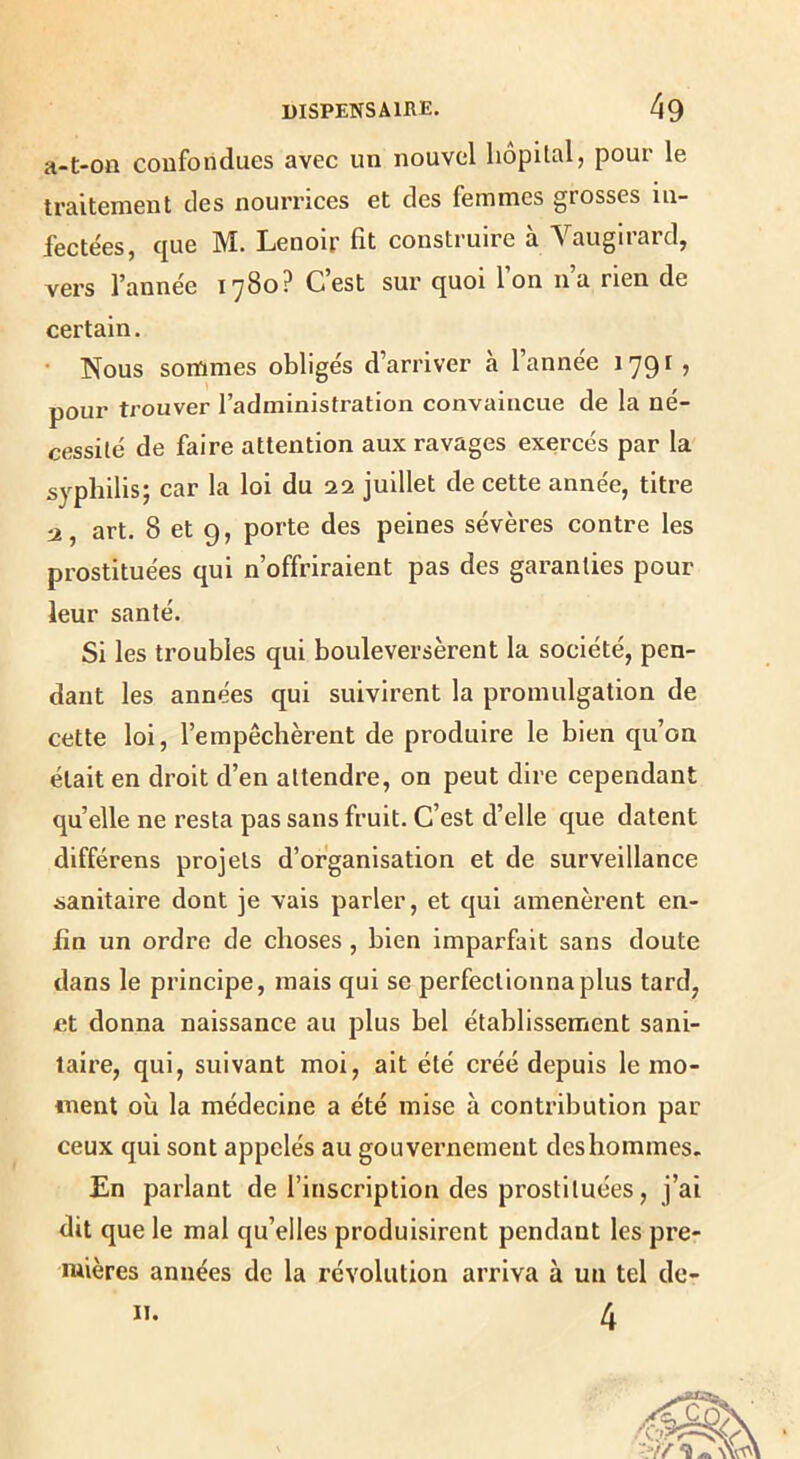 a-t-on confondues avec un nouvel hôpital, pour le traitement des nourrices et des femmes grosses in- fectées, que M. Lenoir fit construire à Vaugirard, vers fannée l'ySo? Cest sur quoi Ion na rien de certain. • Nous sommes obligés d’arriver à l’année 179^ ? pour trouver l’administration convaincue de la né- cessité de faire attention aux ravages exercés par la syphilis; car la loi du 22 juillet de cette année, titre :2, art. 8 et 9, porte des peines sévères contre les prostituées qui n’offriraient pas des garanties pour leur santé. Si les troubles qui bouleversèrent la société, pen- dant les années qui suivirent la promulgation de cette loi, l’empêchèrent de produire le bien qu’on était en droit d’en attendre, on peut dire cependant quelle ne resta pas sans fruit. C’est d’elle que datent différens projets d’organisation et de surveillance sanitaire dont je vais parler, et qui amenèrent en- fin un ordre de choses , bien imparfait sans doute dans le principe, mais qui se perfectionna plus tard, et donna naissance au plus bel établissement sani- taire, qui, suivant moi, ait été créé depuis le mo- ment où la médecine a été mise à contribution par ceux qui sont appelés au gouvernement des hommes. En parlant de l’inscription des prostituées, j’ai dit que le mal qu’elles produisirent pendant les pre- mières années de la révolution arriva à un tel de- 4 II.