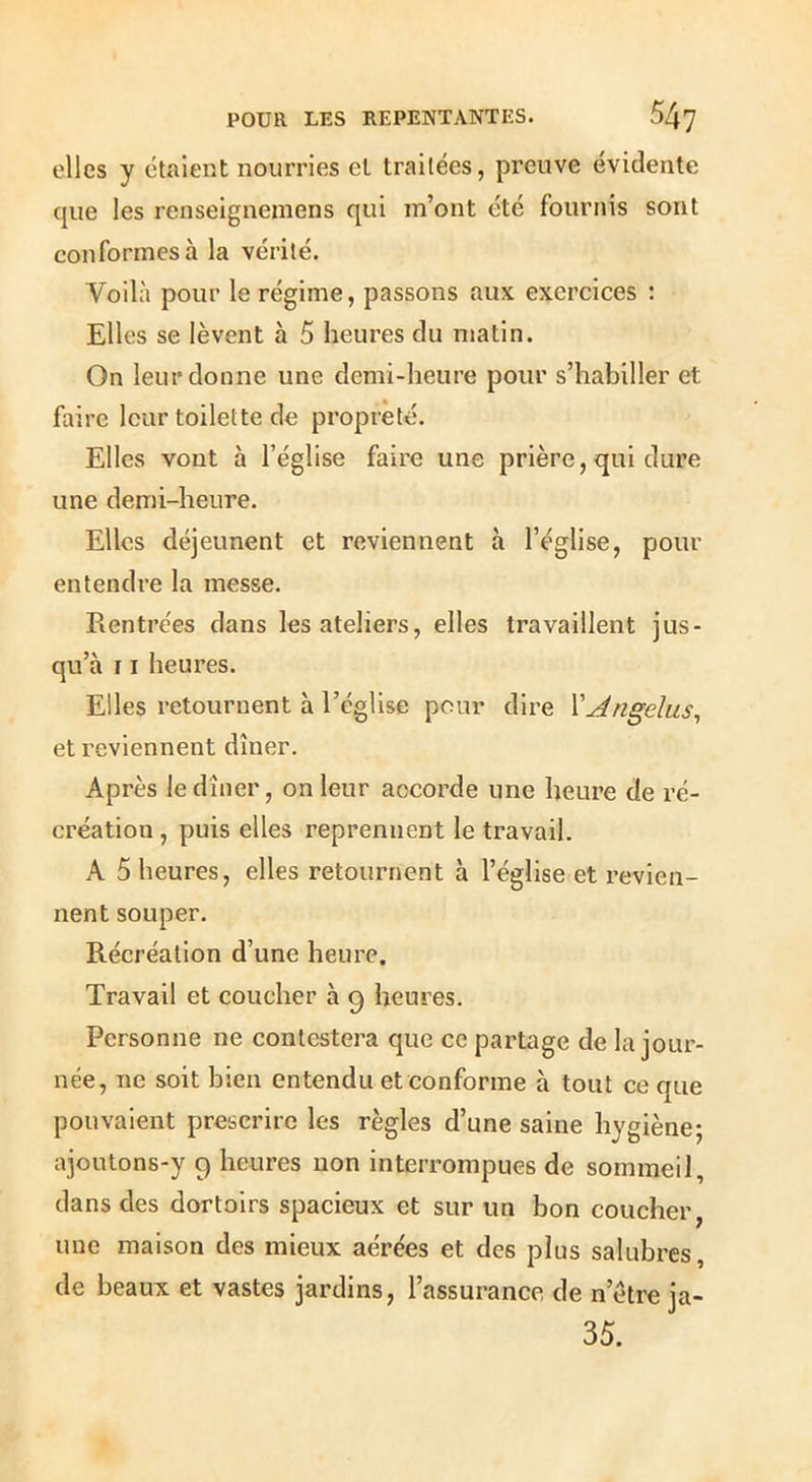 elles y étaient nourries et traitées, preuve évidente que les renseigneinens qui m’ont été fournis sont conformes à la vérité. Voilà pour le régime, passons aux exercices ; Elles se lèvent à 5 heures du matin. On leur donne une demi-heure pour s’habiller et faire leur toilette de propreté. Elles vont à l’église faire une prière, qui dure une demi-heure. Elles déjeunent et reviennent à l’église, pour entendre la messe. Rentrées dans les ateliers, elles travaillent jus- qu’à r I heures. Elles retournent à l’église pour dire XAngélus^ et reviennent dîner. Après le dîner, on leur accorde une heure de ré- création , puis elles reprennent le travail. A 5 heures, elles retournent à l’église et revien- nent souper. Récréation d’une heure. Travail et coucher à 9 heures. Personne ne contestera que ce partage de la jour- née, ne soit bien entendu et conforme à tout ce que pouvaient prescrire les règles d’une saine hygiène; ajoutons-y 9 heures non interrompues de sommeil, dans des dortoirs spacieux et sur un bon coucher, une maison des mieux aérées et des plus salubres, de beaux et vastes jardins, l’assurance de n’étre ja- 35.