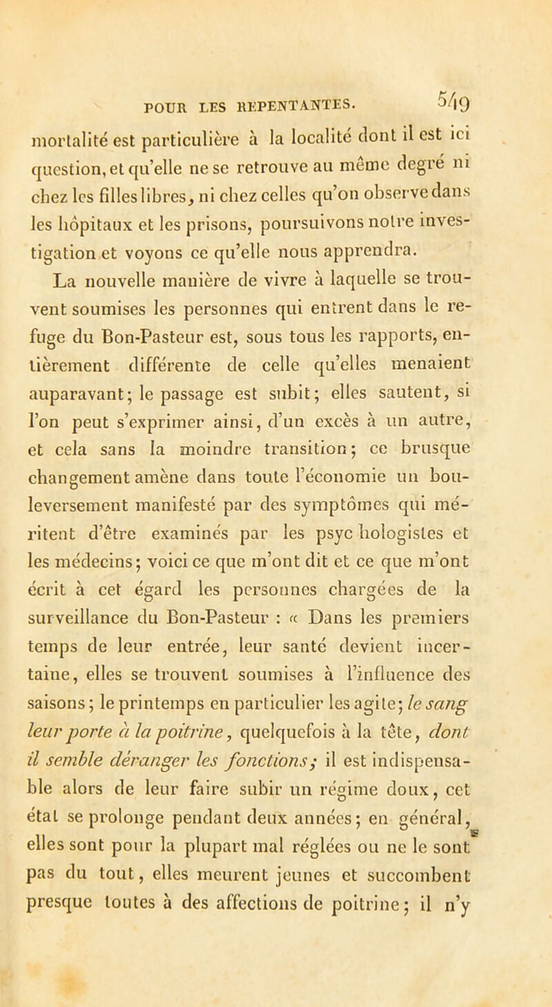 mortalité est particulière à la localité dont il est ici question, et qu’elle ne se retrouve au meme degré ni chez les filles libres, ni chez celles qu’on observe dans les hôpitaux et les prisons, poursuivons notre inves- tigation et voyons ce qu’elle nous apprendra. La nouvelle manière de vivre à laquelle se trou- vent soumises les personnes qui entrent dans le re- fuge du Bon-Pasteur est, sous tous les rapports, en- tièrement différente de celle qu’elles menaient auparavant; le passage est subit; elles sautent, si l’on peut s’exprimer ainsi, d’un excès à un autre, et cela sans la moindre transition ; ce brusque changement amène dans toute l’économie un bou- leversement manifesté par des symptômes qui mé- ritent d’être examinés par les psyc hologisles et les médecins; voici ce que m’ont dit et ce que m’ont écrit à cet égard les personnes chargées de la surveillance du Bon-Pasteur ; « Dans les premiers temps de leur entrée, leur santé devient incer- taine, elles se trouvent soumises à l’influence des saisons; le printemps en particulier les agi le; leur porte à la poitrine, quelquefois à la tête, dont il semble déranger les fonctions^ il est indispensa- ble alors de leur faire subir un régime doux, cet étal se prolonge pendant deux années; en général, elles sont pour la plupart mal réglées ou ne le sont pas du tout, elles meurent jeunes et succombent presque toutes à des affections de poitrine; il n’y