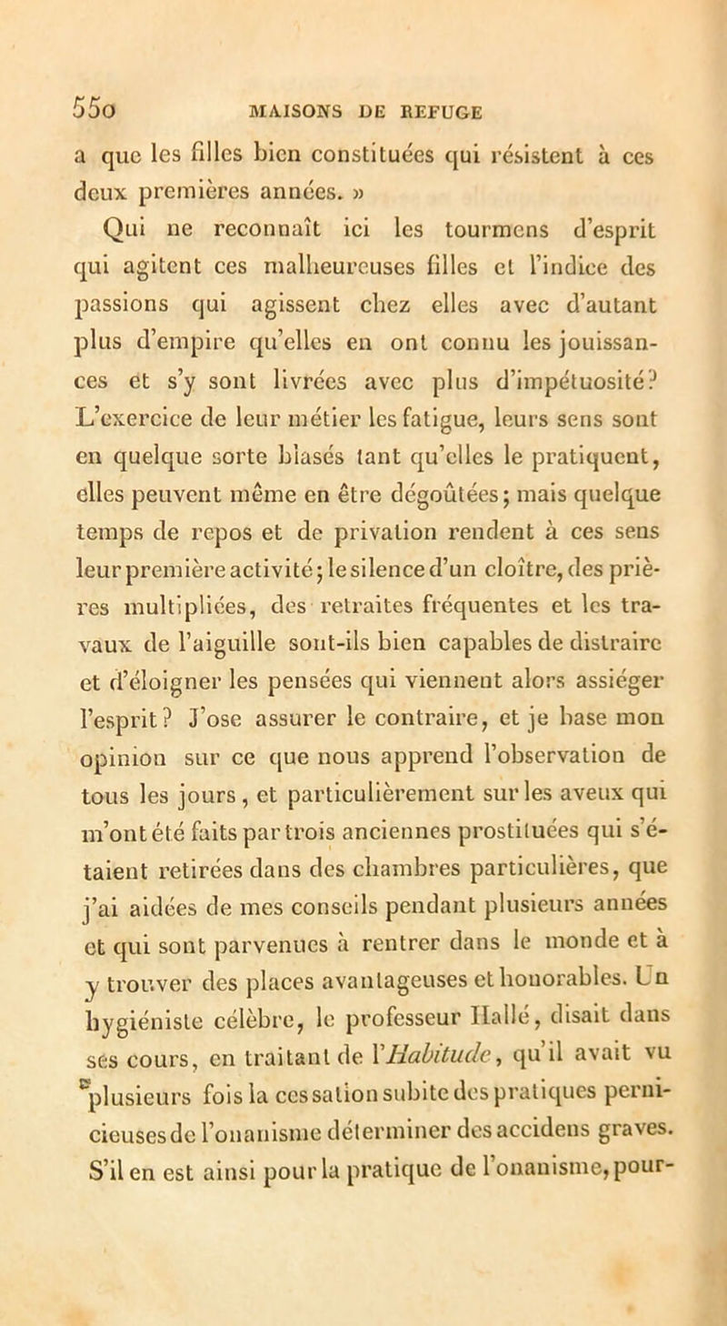 a que les filles bien constituées qui résistent à ces deux premières années. » Qui ne reconnaît ici les tourmens d’esprit qui agitent ces malheureuses filles et l’indice des passions qui agissent chez elles avec d’autant plus d’empire qu’elles en ont connu les jouissan- ces et s’y sont livrées avec plus d’impétuosité? L’exercice de leur métier les fatigue, leurs sens sont en quelque sorte blasés tant qu’elles le pratiquent, elles peuvent même en être dégoûtées; mais quelque temps de repos et de privation rendent à ces sens leur première activité; le silence d’un cloître, des priè- res multipliées, des retraites fréquentes et les tra- vaux de l’aiguille sont-ils bien capables de distraire et d’éloigner les pensées qui viennent alors assiéger l’esprit? J’ose assurer le contraire, et je base mon opinion sur ce que nous apprend l’observation de tous les jours , et particulièrement sur les aveux qui m’ontété faits partrois anciennes prostituées qui s’é- taient retirées dans des chambres particulières, que j’ai aidées de mes conseils pendaiit plusieurs années et qui sont parvenues h rentrer dans le inonde et à y trouver des places avantageuses et honorables. Un hygiéniste célèbre, le professeur Halle, disait dans ses cours, en traitant de VHabitude, qu’il avait vu 'plusieurs fois la cessation subite dos pratiques perni- cieuses de l’onanisme déterminer des accideus graves. S’il en est ainsi pour la pratique de 1 onanisme, pour-