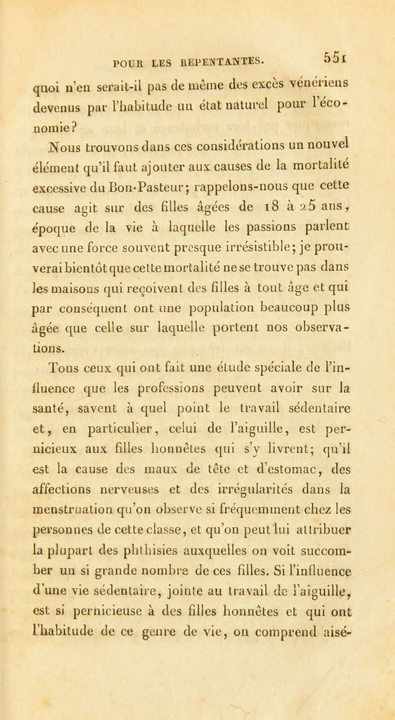 POUR LES REPENTANTES. quoi n’en serait-il pas de même des excès vénériens devenus par l’habitude un état naturel pour 1 éco- nomie? Nous trouvons dans ces considérations un nouvel élément qu’il faut ajouter aux causes de la mortalité excessive du Bon-Pasteur; rappelons-nous que cette cause agit sur des filles âgées de i8 à ü5 ans, époque de la vie à laquelle les passions parlent avec une foi’ce souvent presque irrésistible; je prou- verai bientôt que cette mortalité ne se trouve pas dans les maisons qui reçoivent des filles à tout âge et qui par conséquent ont une population beaucoup plus âgée que celle sur laquelle portent nos observa- tions. Tous ceux qui ont fait une élude spéciale de l’in- fluence que les professions peuvent avoir sur la santé, savent à quel point le travail sédentaire et, en particulier, celui de l’aiguille, est per- nicieux aux filles honnêtes qui s’y livrent; qu’il est la cause des maux de tête et d’estomac, des affections nerveuses et des irrégularités dans la menstruation qu’on observe si fréquemment chez les personnes de cette classe, et qu’on peut lui attribuer la plupart des phlbisies auxquelles on voit succom- ber un si grande nombre de ces filles. Si l’influence d’une vie sédentaire, jointe au travail de l’aiguille, est si pernicieuse à des filles honnêtes et qui ont l’habitude de ce genre de vie, on comprend aisé-