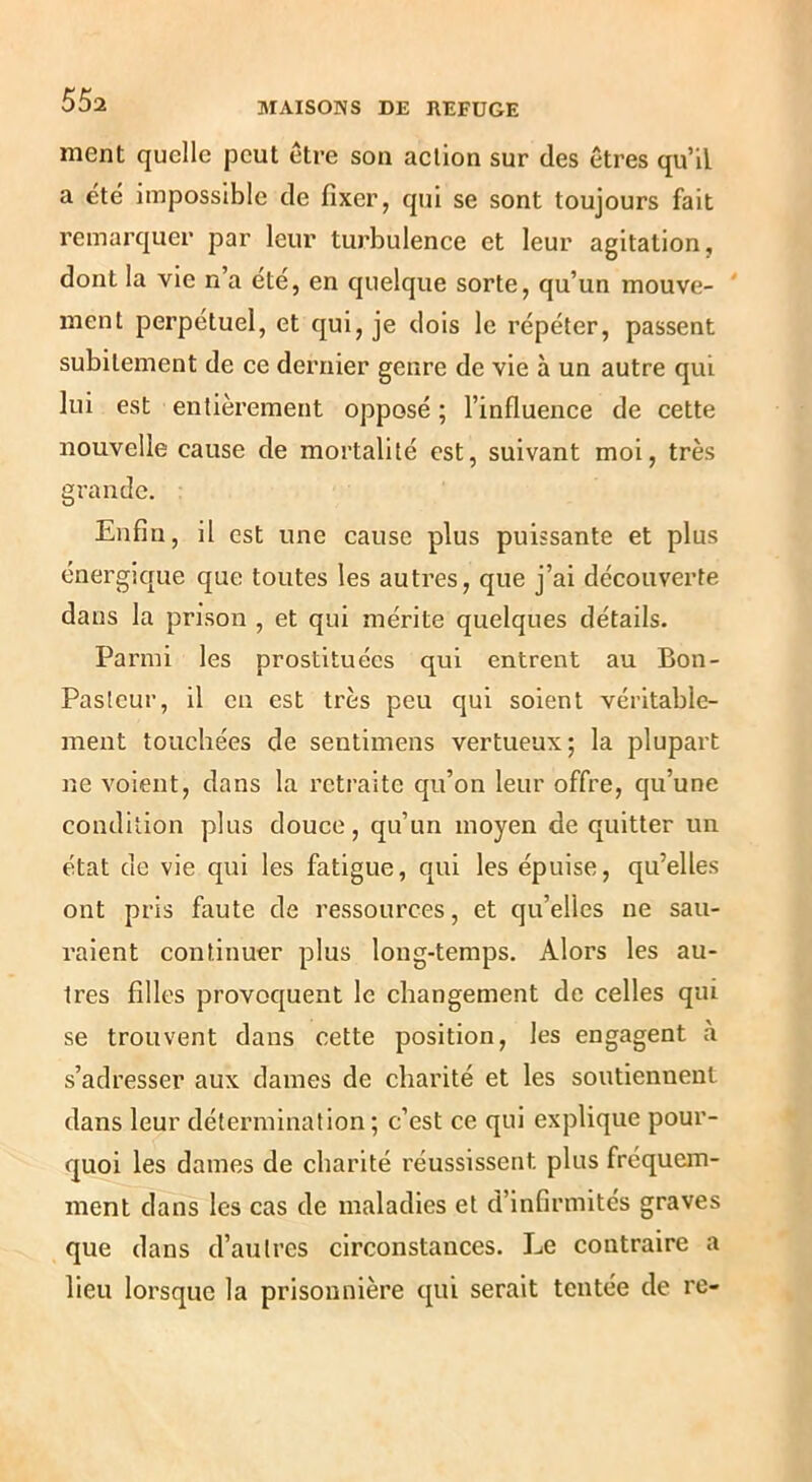 ment quelle peut être son action sur des êtres qu’il a été impossible de fixer, qui se sont toujours fait remarquer par leur turbulence et leur agitation, dont la vie n’a été, en quelque sorte, qu’un mouve- ' ment perpétuel, et qui, je dois le répéter, passent subitement de ce dernier genre de vie à un autre qui lui est entièrement opposé ; l’influence de cette nouvelle cause de mortalité est, suivant moi, très grande. Enfin, il est une cause plus puissante et plus énergique que toutes les autres, que j’ai découverte dans la prison , et qui mérite quelques détails. Parmi les prostituées qui entrent au Bon- Paslcur, il en est très peu qui soient véritable- ment touchées de sentimens vertueux; la plupart ne voient, dans la retraite qu’on leur offre, qu’une condition plus douce, qu’un moyen de quitter un état de vie qui les fatigue, qui les épuise, qu’elles ont pris faute de ressources, et qu’elles ne sau- raient continuer plus long-temps. Alors les au- tres filles provoquent le changement de celles qui se trouvent dans cette position, les engagent à s’adresser aux dames de charité et les soutiennent dans leur détermination ; c’est ce qui explique pour- quoi les dames de charité réussissent plus fréquem- ment dans les cas de maladies et d’infirmités graves que dans d’autres circonstances. Le contraire a lieu lorsque la prisonnière qui serait tentée de re-
