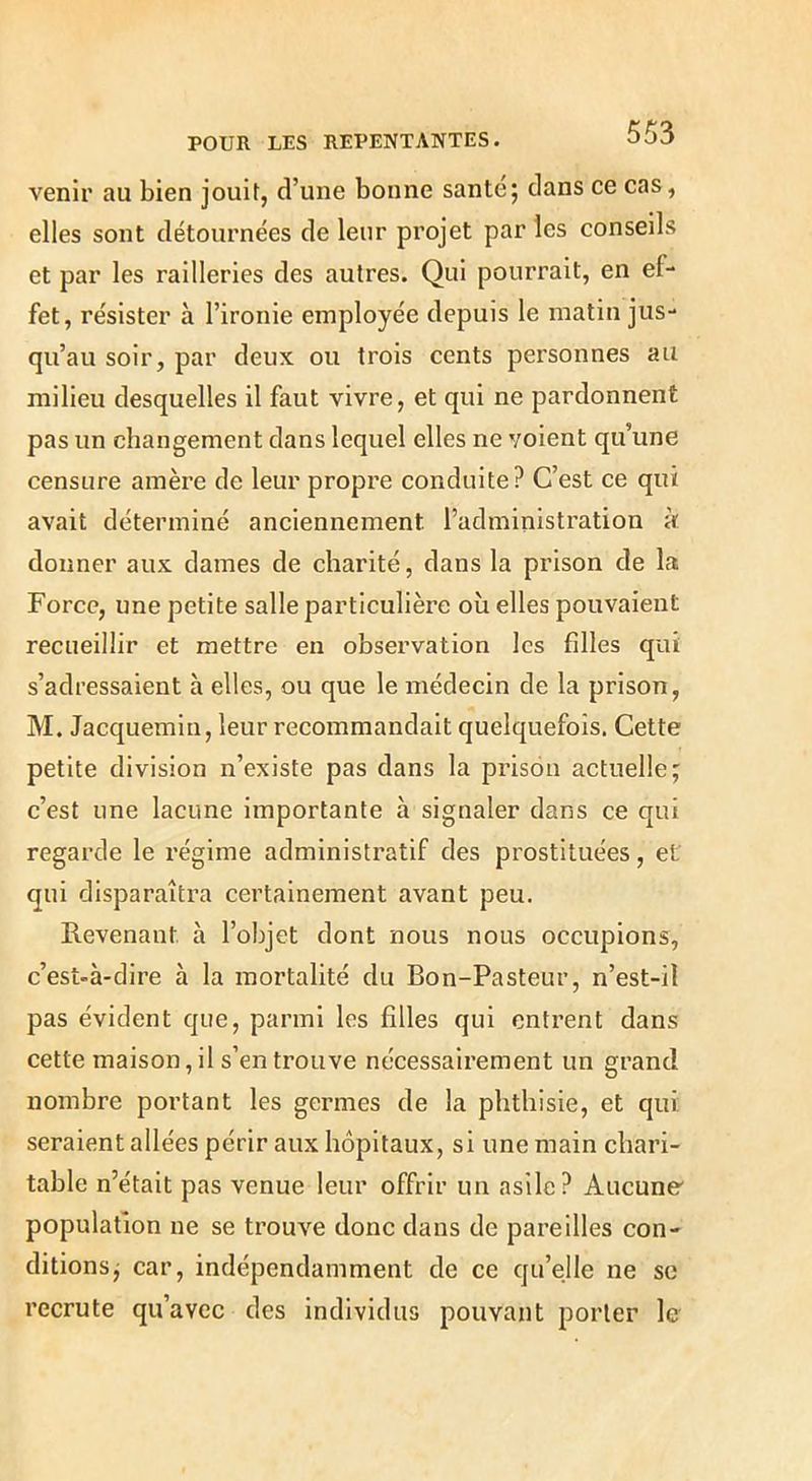 venir au bien jouit, d’une bonne santé; dans ce cas, elles sont détournées de leur projet par les conseils et par les railleries des autres. Qui pourrait, en ef- fet, résister à l’ironie employée depuis le matin jus- qu’au soir, par deux ou trois cents personnes au milieu desquelles il faut vivre, et qui ne pardonnent pas un changement dans lequel elles ne voient qu’une censure amère de leur propre conduite? C’est ce qui avait déterminé anciennement l’administration k donner aux dames de charité, dans la prison de la Force, une petite salle particulière où elles pouvaient recueillir et mettre en observation les filles qui s’adressaient à elles, ou que le médecin de la prison, M. Jacquemin, leur recommandait quelquefois. Cette petite division n’existe pas dans la prison actuelle; c’est une lacune importante à signaler dans ce qui regarde le régime administratif des prostituées, et qui disparaîtra certainement avant peu. Revenant à l’objet dont nous nous occupions, c’est-à-dire à la mortalité du Bon-Pasteur, n’est-il pas évident que, parmi les filles qui entrent dans cette maison, il s’en trouve nécessairement un grand nombre portant les germes de la phthisie, et qui: seraient allées périr aux hôpitaux, si une main chari- table n’était pas venue leur offrir un asile? Aucune' population ne se trouve donc dans de pareilles con- ditions; car, indépendamment de ce qu’elle ne sc recrute qu’avec des individus pouvant porter le
