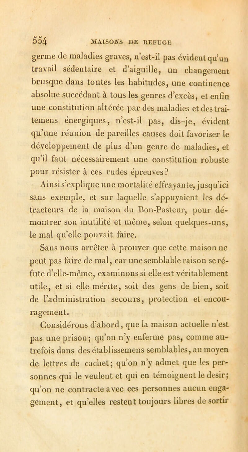 germe de maladies graves, u’est-il pas évident qu’un travail sédentaire et d’aiguille, un changement brusque dans toutes les habitudes, une continence absolue succédant à tous les genres d’excès, et enfin une constitution altérée par des maladies etdestrai- temens énergiques, n’est-il pas, dis-je, évident qu’une réunion de pareilles causes doit favoriser le développement de plus d’un genre de maladies, et qu’il faut nécessairement une constitution robuste pour résister à ces rudes épreuves? Ainsi s’explique une mortalité effrayante, jusqu’ici sans exemple, et sur laquelle s’appuyaient les dé- tracteux’s de la maison du Bon-Pasteur, pour dé- montrer son inutilité et même, selon quelques-uns, le mal qu’elle pouvait faire. Sans nous arrêter à prouver que cette maison ne peut pas faire de mal, car une semblable raison se ré- fute d’elle-inême, examinons si elle est véritablement utile, et si elle mérite, soit des gens de bien, soit de l’administration secours, protection et encou- ragement. Considérons d’abord, que la maison actuelle n’est pas une prison; qu’on n’y enferme pas, comme au- trefois dans des établisscmens semblables, au moyen de lettres de cachet; qu’on n’y admet que les per- sonnes qui le veulent et qui en témoignent le désir; qu’on ne contracte avec ces personnes aucun enga- gement, et qu’elles restent toujours libres de sortir