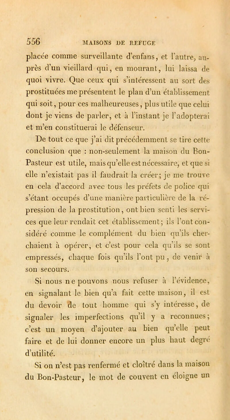 placée comme surveillante d’enfans, et l'autre, au- près d’un vieillard qui, en mourant, lui laissa de quoi vivre. Que ceux qui s’intéressent au sort des prostituées me présentent le plan d’un établissement qui soit, pour ces malheureuses, plus utile que celui dont je viens de parler, et à l’instant je l’adopterai et m’en constituerai le défenseur. De tout ce que j’ai dit précédemment se tire cette conclusion que : non-seulement la maison du Bon- Pasteur est utile, mais qu’elle est nécessaire, et que si elle n’existait pas il faudrait la créer; je me trouve en cela d’accord avec tous les préfets de police qui s’étant occupés d’une manière particulière de la ré- pression de la prostitution, ont bien senti les servi- ces que leur rendait cet établissement; ils l’ont con- sidéré comme le complément du bien qu’ils cher- chaient à opérer, et c’est pour cela qu’ils se sont empressés, chaque fois qu’ils l’ont pu, de venir à son secours. Si nous ne pouvons nous refuser à l’évidence, en signalant le hien qu’a fait cette maison, il est du devoir de tout homme qui s’y intéresse, de signaler les imperfections qu’il y a reconnues ; c’est un moyen d’ajouter au bien qu’elle peut faire et de lui donner encore un plus haut degre d’utilité. Si on n’est pas renfermé et cloîtré dans la maison du Bon-Pasteur, le mot de couvent en éloigne un