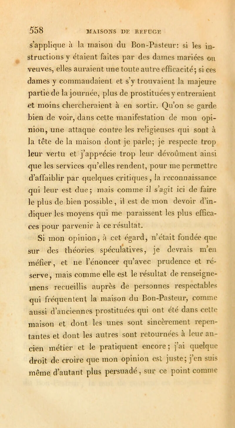 s’applique à la maison du Bon-Pasteur; si les in- structions y étaient faites par des dames mariées ou veuves, elles auraient une toute autre efficacité; si ces dames y commandaient, et s’y trouvaient la majeure partie de la journée, plus de prostituées y entreraient et moins chercheraient à en sortir. Qu’on se garde bien de voir, dans cette manifestation de mon opi- nion, une attaque contre les religieuses qui sont à la tête de la maison dont je parle; je respecte trop leur vertu et j’apprécie trop leur dévoûment ainsi que les services qu’elles rendent, pour me permettre d’affaiblir par quelques critiques, la reconnaissance qui leur est due; mais comme il s’agit ici de faire le plus de bien possible, il est de mon devoir d’in- diquer les moyens qui me paraissent les plus effica- ces pour parvenir à ce résultat. Si mon opinion, à cet égard, n’était fondée que sur des théories spéculatives, je devrais m’en méfier, et ne l’énoncer qu’avec prudence et ré- serve, mais comme elle est le résultat de renseigne- mens recueillis auprès de personnes respectables qui fréquentent la maison du Bon-Pasteur, comme aussi d’anciennes prostituées qui ont été dans celte maison et dont les unes sont sincèrement repen- tantes et dont les autres sont retournées à leur an- cien métier et le pratiquent encore; j’ai quelque droit de croire que mon opinion est juste; j’en suis même d’autant plus persuadé, sur ce point comme