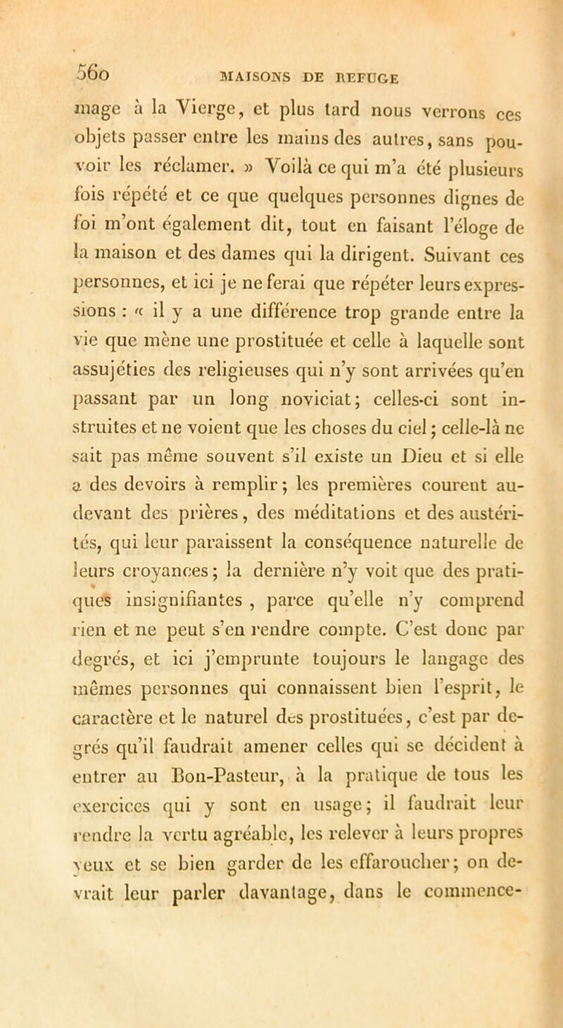 mage à la Vierge, et plus lard nous verrons ces objets passer entre les mains des autres, sans pou- voir les réclamer. » Voilà ce qui m’a été plusieurs fois répété et ce que quelques personnes dignes de foi m’ont également dit, tout en faisant l’éloge de la maison et des dames qui la dirigent. Suivant ces personnes, et ici je ne ferai que répéter leurs expres- sions : 'c il y a une différence trop grande entre la vie que luène une prostituée et celle à laquelle sont assujéties des religieuses qui n’y sont arrivées qu’en passant par un long noviciat; celles-ci sont in- struites et ne voient que les choses du ciel ; celle-là ne sait pas même souvent s’il existe un Dieu et si elle a des devoirs à remplir ; les premières courent au- devant des prières, des méditations et des austéri- tés, qui leur paraissent la conséquence naturelle de leurs croyances ; la dernière n’y voit que des prati- ques insignifiantes , parce qu’elle n’y comprend rien et ne peut s’en rendre compte. C’est donc par degrés, et ici j’emprunte toujours le langage des mêmes personnes qui connaissent bien l’esprit, le caractère et le naturel des prostituées, c’est par de- grés qu’il faudrait amener celles qui se décident à entrer au Bon-Pasterm, h la pratique de tous les exercices qui y sont en usage; il faudrait leur rendre la vertu agréable, les relever à leurs propres veux et se bien garder de les effaroucher; on de- vrait leur parler davantage, dans le commence-