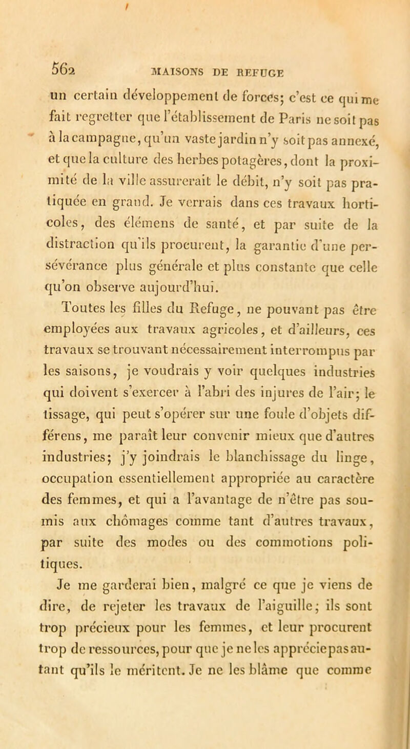 I 56a MAISONS DE REFUGE un certain déveioppemenl de forces; c’est ce qui me fait regretter que l’établissement de Paris ne soit pas à la campagne, qu’un vaste jardin n’y soitpas annexé, et que la culture des herbes potagères, dont la proxi- mité de la ville assurerait le débit, n’y soit pas pra- tiquée en grand. Je verrais dans ces travaux horti- coles, des élémens de santé, et par suite de la distraction qu’ils procurent, la garantie d’une per- sévérance plus générale et plus constante que celle qu’on observe aujourd’hui. Toutes les filles du Refuge, ne pouvant pas être employées aux travaux agricoles, et d’ailleurs, ces travaux se trouvant nécessairement interrompus par les saisons, je voudrais y voir quelques industries qui doivent s’exercer à l’abii des injures de l’air; le tissage, qui peut s’opérer sur une foule d’objets dif- férens, me paraît leur convenir mieux que d’autres industries; j’y joindrais le blanchissage du linge, occupation essentiellement appropriée au caractère des femmes, et qui a l’avantage de n’être pas sou- mis aux chômages comme tant d’autres travaux, par suite des modes ou des commotions poli- tiques. Je me garderai bien, malgré ce que je viens de dire, de rejeter les travaux de l’aiguille; ils sont trop précieux pour les femmes, et leur procurent trop de ressources, pour que je ne les appréciepas au- tant qu’ils le méritent. Je ne les blâme que comme