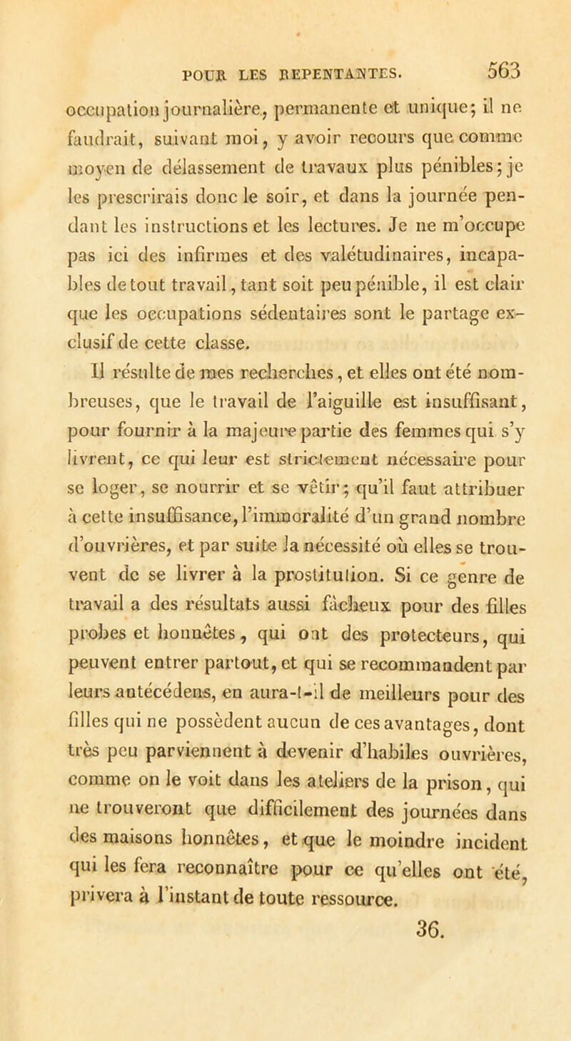 occiipalion journalière, permanente eit unicjue; il ne faudrait, suivant moi, y avoir recours que comme moyen de délassement de travaux plus pénibles; je les prescrirais donc le soir, et dans la journée pen- dant les instructions et les lectures. Je ne m’occupe pas ici des infirmes et des valétudinaires, incapa- bles de tout travail, tant soit peu pénible, il est clair que les occupations sédentaij’es sont le partage ex- clusif de cette classe. Il résulte de mes recherches, et elles ont été nom- breuses, que le travail de l’aiguille est insuffisant, pour fournir à la majeure partie des femmes qui s’y livrent, ce qui leur est slriclemcnt nécessaii’e pour se loger, se nourrir et se vêtir; qu’il faut attribuer à cette insuffisance, l’immoralité d’un grand nombre d’ouvrières, et par suite Ja nécessité où elles se trou- vent de se livrer à la prostitulion. Si ce genre de travail a des résultats aussi fiicheux pour des filles probes et honnêtes, qui ont des protecteurs, qui peuvent entrer partout, et qui se recommandent par leurs antécédens, en aura-t-il de meilleurs pour des filles qui ne possèdent aucun de ces avantages, dont très peu parviennent à devenir d’hahiles ouvrières, comme on le voit dans les ateliers de la prison, qui ne trouveront que difficilement des journées dans des maisons honnêtes, et que le moindre incident qui les fera reconnaître pour ce qu’elles ont été, privera à l’instant de toute ressource. 36.
