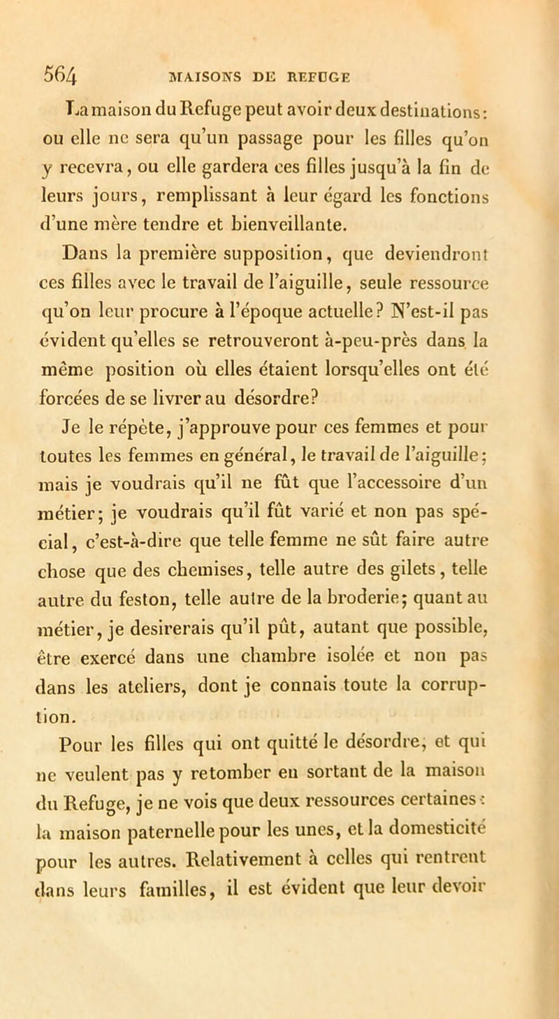 Lamaison du Refuge peut avoir deux destinations; ou elle ne sera qu’un passage pour les filles qu’on y recevra, ou elle gardera ces filles jusqu’à la fin de leurs jours, remplissant à leur égard les fonctions d’une mère tendre et bienveillante. Dans la première supposition, que deviendront ces filles avec le travail de l’aiguille, seule ressource qu’on leur procure à l’époque actuelle? N’est-il pas évident qu’elles se retrouveront à-peu-près dans la même position où elles étaient lorsqu’elles ont été forcées de se livrer au désordre? Je le répète, j’approuve pour ces femmes et pour toutes les femmes en général, le travail de l’aiguille; mais je voudrais qu’il ne fût que l’accessoire d’un métier; je voudrais qu’il fût varié et non pas spé- cial, c’est-à-dire que telle femme ne sût faire autre chose que des chemises, telle autre des gilets, telle autre du feston, telle autre de la broderie; quant au métier, je désirerais qu’il pût, autant que possible, être exercé dans une chambre isolée et non pas dans les ateliers, dont je connais toute la corrup- tion. Pour les filles qui ont quitté le désordre, et qui ne veulent pas y retomber en sortant de la maison du Refuge, je ne vois que deux ressources certaines-: la maison paternelle pour les unes, et la domesticité pour les autres. Relativement à celles qui rentrent dans leurs familles, il est évident que leur devoir