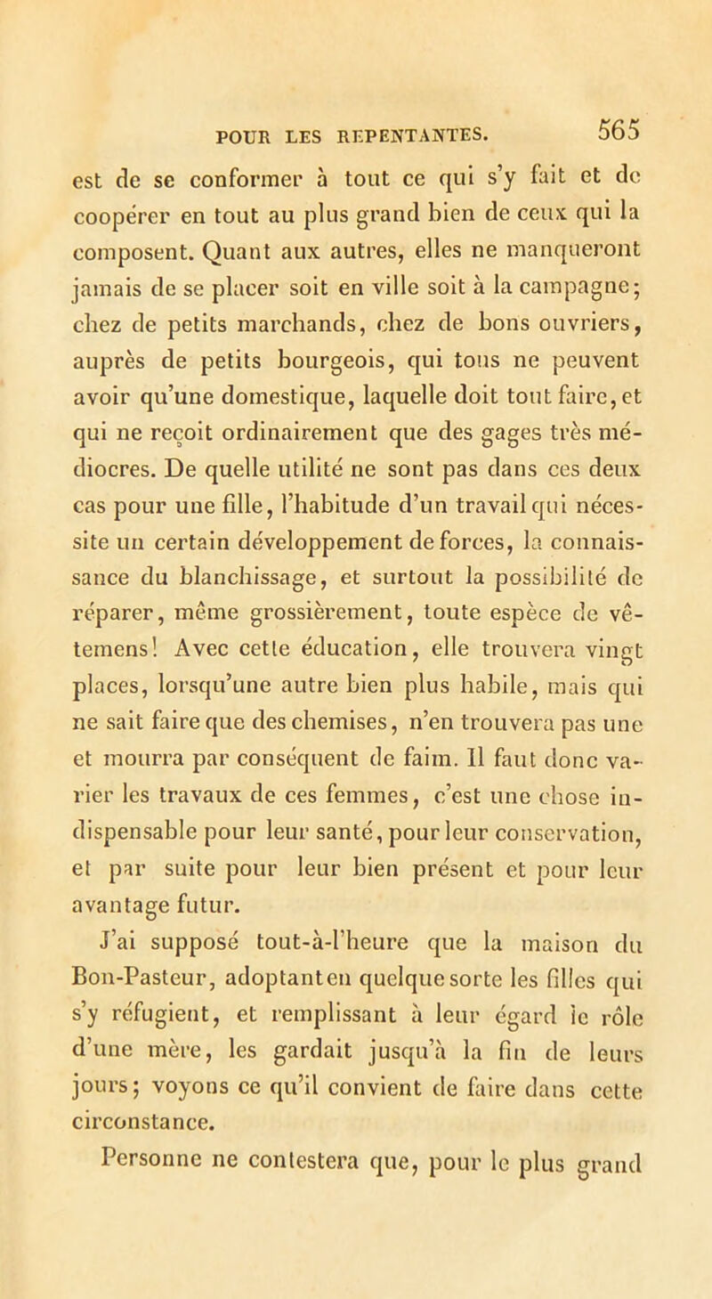 est de se conformer à tout ce qui s’y fait et do coopérer en tout au plus grand bien de ceux qui la composent. Quant aux autres, elles ne manqueront jamais de se placer soit en ville soit à la campagne; chez de petits marchands, chez de bons ouvriers, auprès de petits bourgeois, qui tous ne peuvent avoir qu’une domestique, laquelle doit tout faire, et qui ne reçoit ordinairement que des gages très mé- diocres. De quelle utilité ne sont pas dans ces deux cas pour une fille, l’habitude d’un travail qui néces- site un certain développement de forces, la connais- sance du blanchissage, et surtout la possibilité de réparer, même grossièrement, toute espèce de vê- temens! Avec cette éducation, elle trouvera vingt places, lorsqu’une autre bien plus habile, mais qui ne sait faire que des chemises, n’en trouvera pas une et mourra par conséquent de faim. Il faut donc va- rier les travaux de ces femmes, c’est une chose in- dispensable pour leur santé, pour leur conservation, et par suite pour leur bien présent et pour leur avantage futur. J’ai supposé tout-à-l’heure que la maison du Bon-Pasteur, adoptanten quelque sorte les filles qui s’y réfugient, et remplissant à leur égard le rôle d’une mère, les gardait jusqu’à la fin de leurs jours; voyons ce qu’il convient de faire dans cette circonstance. Personne ne contestera que, pour le plus grand