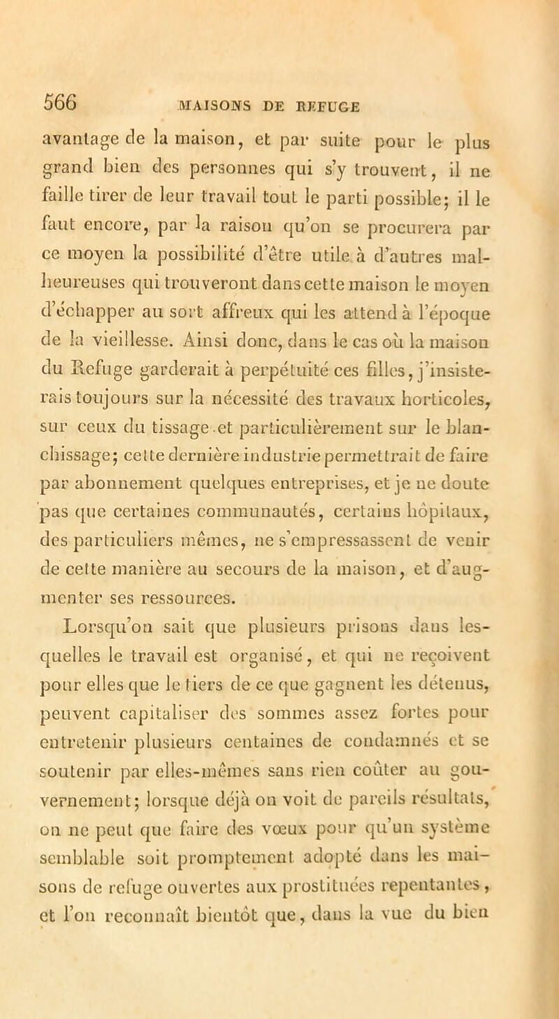avantage de la maison, et par suite pour le plus grand bien des personnes qui s’y trouvent, il ne faille tirer de leur travail tout le parti possible; il le faut encore, par la raison qu’on se procurera par ce moyen la possibilité d’être utile à d’autres mal- heureuses qui trouveront dans cette maison le moyen d’échapper au sort affreux qui les attend à l’époque de la vieillesse. Ainsi donc, dans le cas où la maison du Refuge garderait à perpétuité ces filles, j’insiste- rais toujours sur la nécessité des travaux horticoles, sur ceux du tissage .et particulièrement sur le blan- chissage; celte dernière industrie permettrait de faire par abonnement quelques entreprises, et je ne doute pas que certaines communautés, certains hôpitaux, des particuliers mêmes, ne s’empressassent de venir de cette manière au secours de la maison, et d’aug- menter ses ressources. Lorsqu’on sait que plusieurs prisons daus les- quelles le travail est organisé, et qui ne reçoivent pour elles que le tiers de ce que gagnent les détenus, peuvent capitaliser des sommes assez fortes pour entretenir plusieurs centaines de condamnés et se soutenir par elles-mêmes sans rien coûter au gou- vernement; lorsque déjà on voit de pareils résultats, on ne peut que faire des vœux pour qu’un système semblable soit promptement adopté dans les mai- sons de refuge ouvertes aux prostituées repentantes, et l’on reconnaît bientôt que, daus la vue du bien