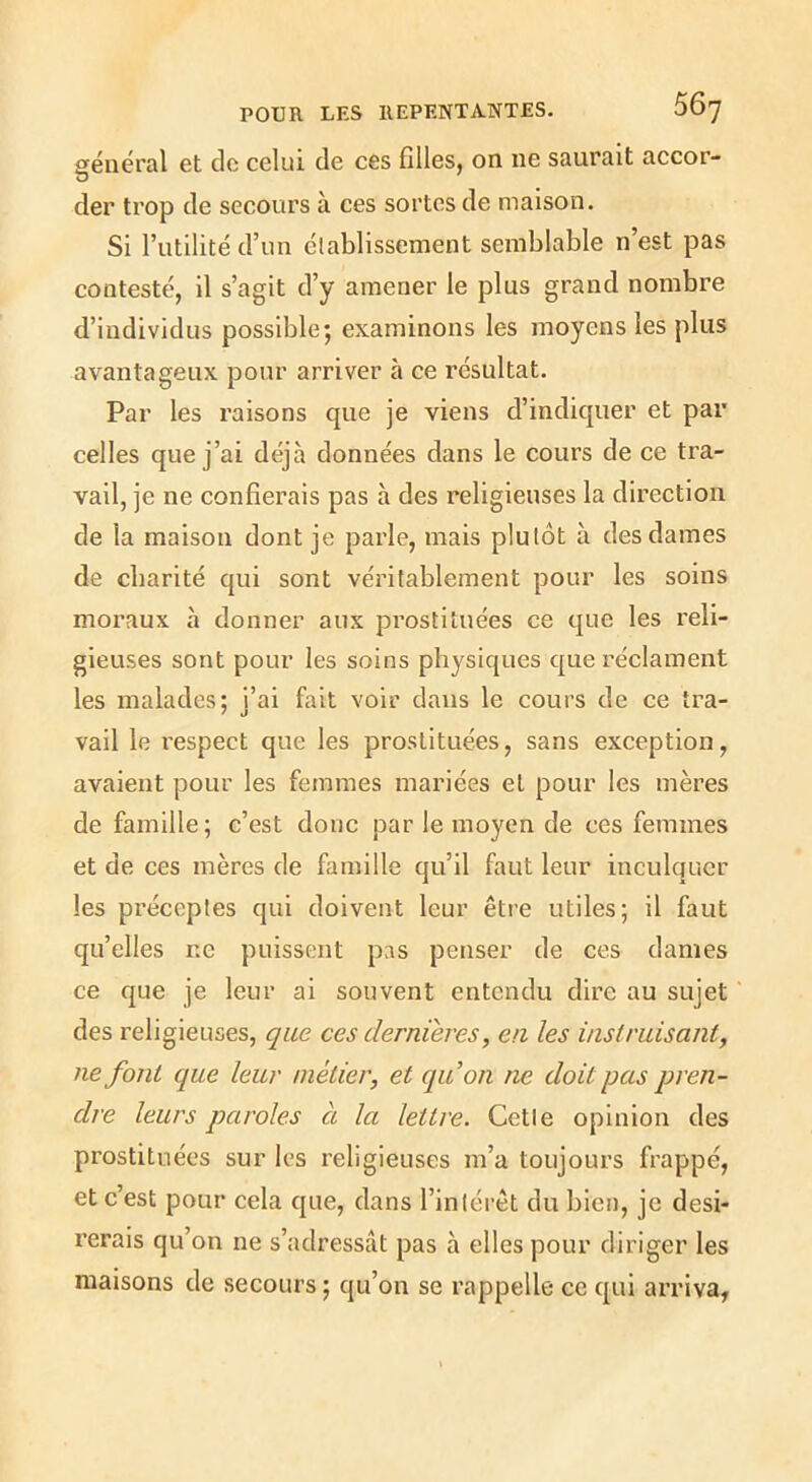général et de celui de ces filles, on ne saurait accor- der trop de secours à ces sortes de maison. Si l’utilité d’un établissement semblable n’est pas contesté, il s’agit d’y amener le plus grand nombre d’individus possible; examinons les moyens les plus avantageux pour arriver à ce résultat. Par les raisons que je viens d’indiquer et par celles que j’ai déjà données dans le cours de ce tra- vail, je ne confierais pas à des religieuses la direction de la maison dont je parle, mais plutôt à des dames de charité qui sont véritablement pour les soins moi’aux à donner aux prostituées ce que les reli- gieuses sont pour les soins physiques que réclament les malades; j’ai fait voir dans le cours de ce tra- vail le respect que les prostituées, sans exception, avaient pour les femmes mariées et pour les mères de famille; c’est donc par le moyen de ces femmes et de ces mères de famille qu’il faut leur inculquer les préceptes qui doivent leur être utiles; il faut qu’elles ne puissent pas penser de ces dames ce que je leur ai souvent entendu dire au sujet des religieuses, que ces dernieres, en les instruisant^ ne font que leur métier, et quon ne doit pas pren- dre leurs paroles à la lettre. Cette opinion des prostituées sur les religieuses m’a toujours frappé, et c’est pour cela que, dans l’intérêt du bien, je dési- rerais qu’on ne s’adressât pas à elles pour diriger les maisons de secours ; qu’on se rappelle ce qui arriva,