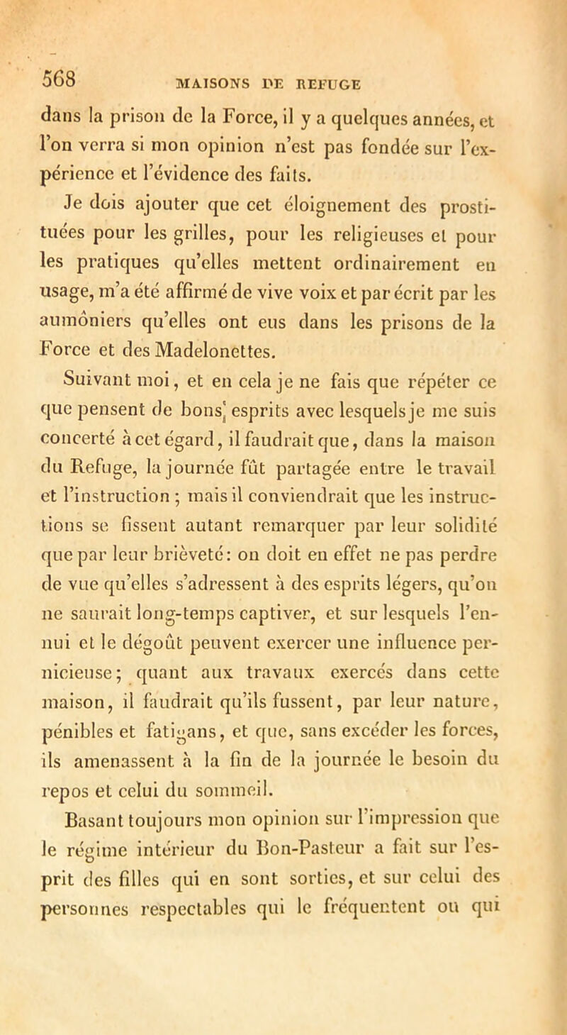 dans la prison de la Force, il y a quelques années, et l’on verra si mon opinion n’est pas fondée sur l’ex- périence et l’évidence des faits. Je dois ajouter que cet éloignement des prosti- tuées pour les grilles, pour les religieuses et poul- ies pratiques qu’elles mettent ordinairement en usage, m’a été affirmé de vive voix et par écrit par les aumôniers qu’elles ont eus dans les prisons de la Force et des Madelonettes, Suivant moi, et en cela je ne fais que répéter ce que pensent de bons] esprits avec lesquelsje me suis concerté à cet égard, il faudrait que, dans la maison du Refuge, la journée fût partagée entre le travail et l’instruction ; mais il conviendrait que les instruc- tions se fissent autant remarquer par leur solidité que par leur brièveté: ou doit en effet ne pas perdre de vue qu’elles s’adressent à des esprits légers, qu’on ne saurait long-temps captiver, et sur lesquels l’en- nui et le dégoût peuvent exercer une influence per- nicieuse; quant aux travaux exercés dans cette maison, il faudrait qu’ils fussent, par leur nature, pénibles et fatigans, et que, sans excéder les forces, ils amenassent à la fin de la journée le besoin du repos et celui du sommeil. Basant toujours mon opinion sur l’impression que le rétrime intérieur du Bon-Pasteur a fait sur l’es- O prit des filles qui en sont sorties, et sur celui des personnes respectables qui le fréquentent ou qui