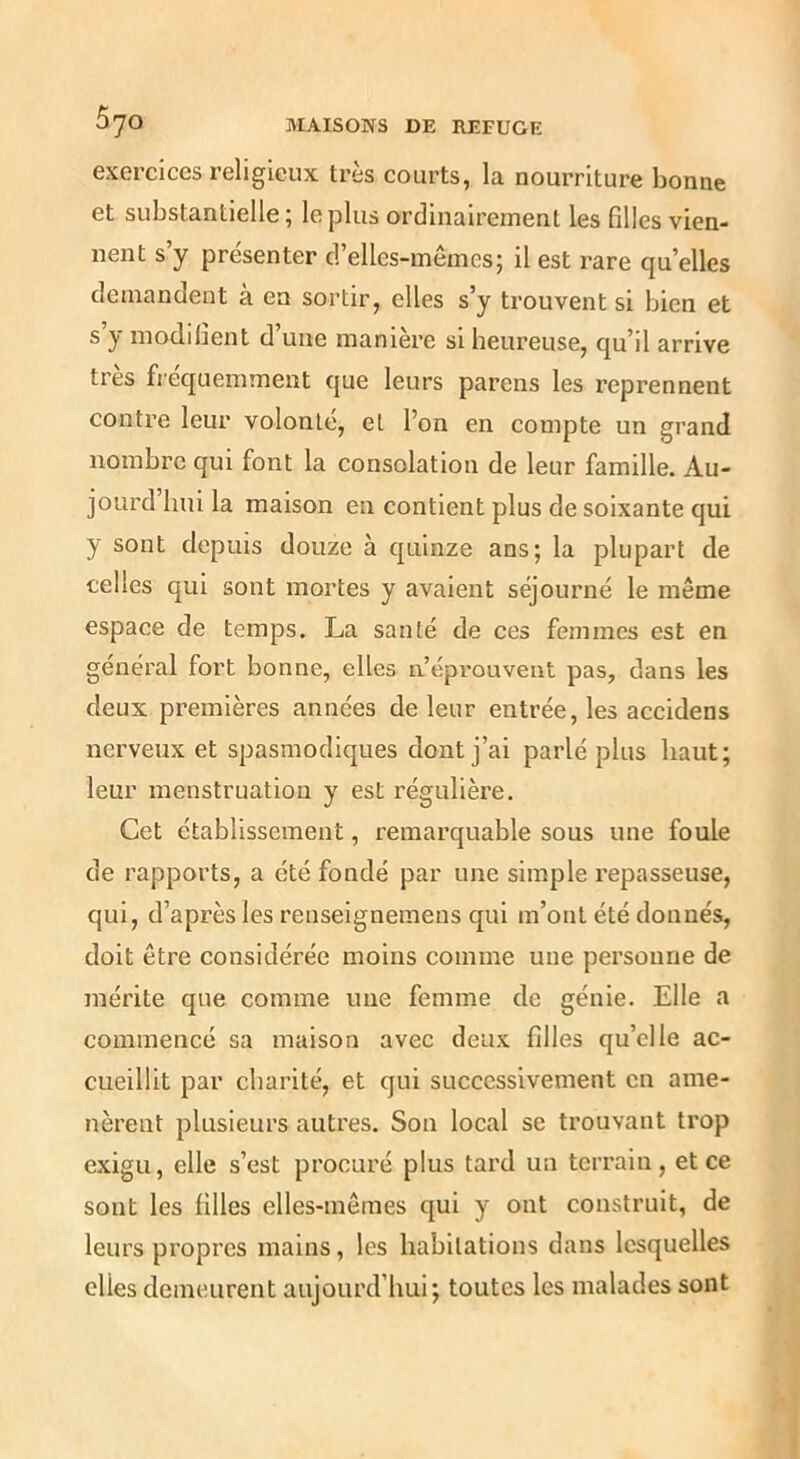 exercices religieux très courts, la nourriture bonne et substantielle ; le plus ordinairement les filles vien- nent s’y présenter d’elles-inêmes; il est rare qu’elles demandent à en sortir, elles s’y trouvent si bien et s’y modifient d’une manière si heureuse, qu’il arrive très fréquemment que leurs parens les reprennent contre leur volonté, et l’on en compte un grand nombre qui font la consolation de leur famille. Au- jourd hui la maison en contient plus de soixante qui y sont depuis douze à quinze ans; la plupart de celles qui sont mortes y avaient séjourné le même espace de temps. La santé de ces femmes est en général fort bonne, elles u’eprouvent pas, dans les deux premières années de leur entrée, les accidens nerveux et spasmodiques dont j’ai parlé plus haut; leur menstruation y est régulière. Cet établissement, remarquable sous une foule de rapports, a été fondé par une simple repasseuse, qui, d’après les reuseignemens qui m’ont été donnés, doit être considérée moins comme une personne de mérite que comme une femme de génie. Elle a commencé sa maison avec deux filles qu’elle ac- cueillit par charité, et qui successivement en ame- nèrent plusieurs autres. Sou local se trouvant trop exigu, elle s’est procuré plus tard un terrain, et ce sont les filles elles-mêmes qui y ont construit, de leurs propres mains, les habitations dans lesquelles elles demeurent aujourd’hui; toutes les malades sont