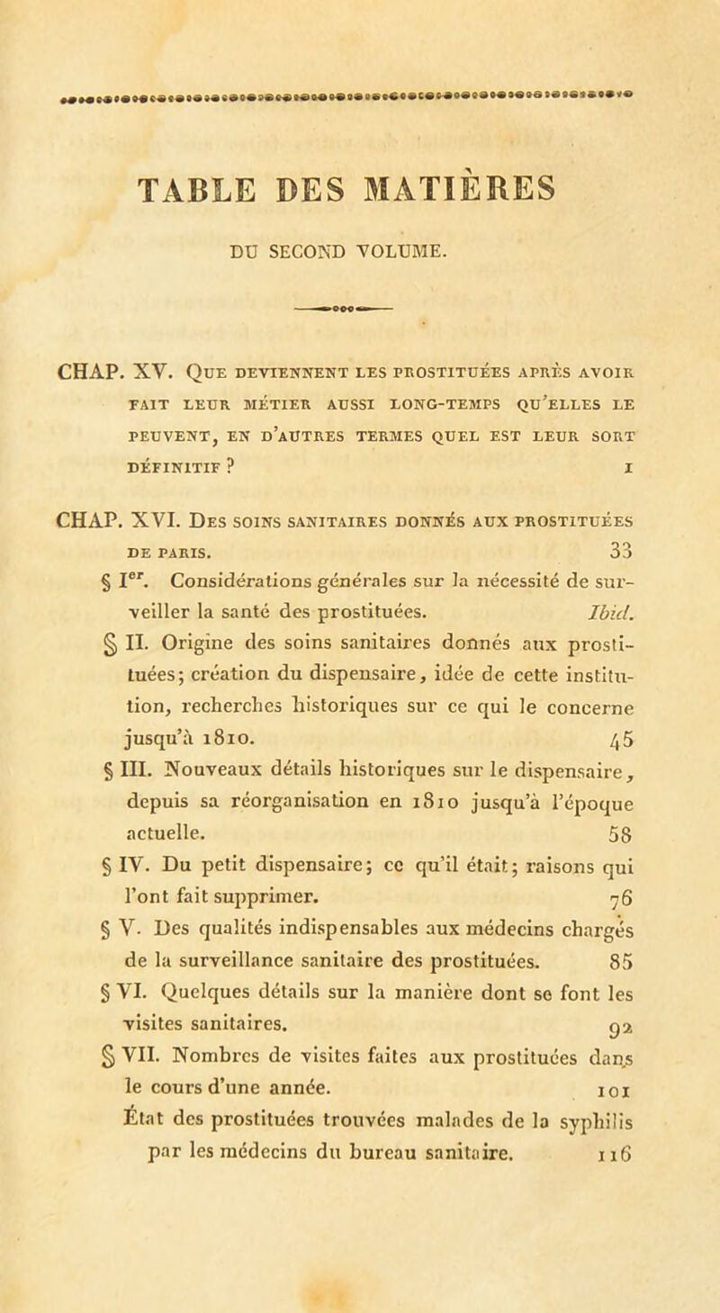 TABLE DES MATIÈRES DD SECOND TOLÜfllE. CHAP. XV. Que DEviENireNT les peostitoées après avoir FAIT LEUR MÉTIER AUSSI LONG-TEMPS QU’eLLES LE PEUVENT, EN d’aUTRES TERMES QUEL EST LEUR SORT DÉFINITIF ? I CHAP. XVI. Des soins sanitaires donnés aux prostituées DE PARIS. 33 § I®'. Considérations générales sur la nécessité de sur- veiller la santé des prostituées. Ibid. § IL Origine des soins sanitaires donnés aux prosti- tuées; création du dispensaire, idée de cette institu- tion, recherches historiques sur ce qui le concerne jusqu’à 1810. 45 § III. Nouveaux détails historiques sur le dispensaire, depuis sa réorganisation en 1810 jusqu’à l’époque actuelle. 58 § IV. Du petit dispensaire; ce qu’il était; raisons qui l’ont fait supprimer. 76 § V. Des qualités indi.spensables aux médecins chargés de la surveillance sanitaire des prostituées. 85 § VI. Quelques détails sur la manière dont se font les visites sanitaires. § VII. Nombres de visites faites aux prostituées dans le cours d’une année. loi Etat des prostituées trouvées malades de la syphilis par les médecins du bureau sanitaire. 116