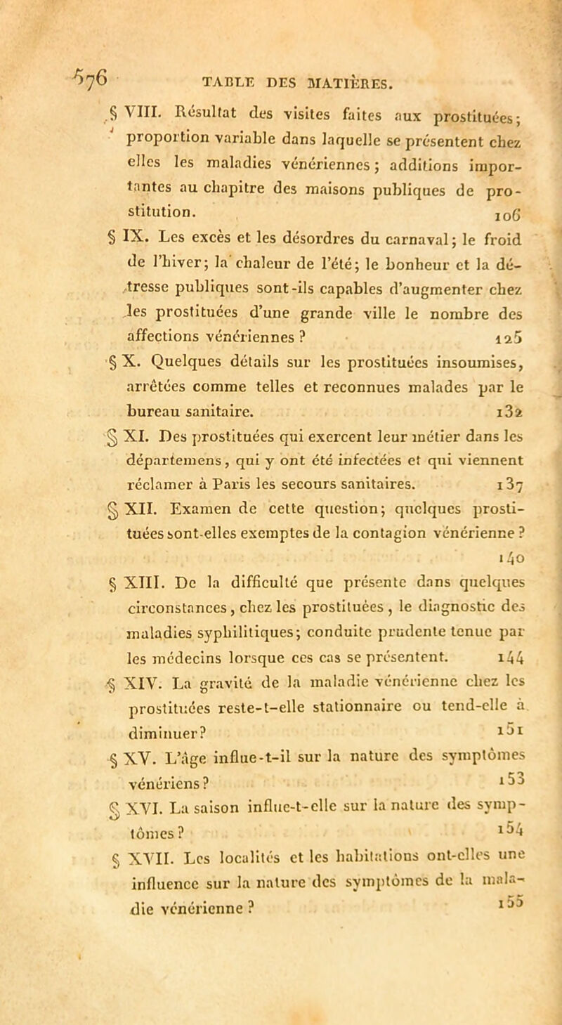 VIII. Résultat des visites faites aux prostituées; proportion variable dans laquelle se présentent chez elles les maladies vénériennes ; additions impor- tantes au chapitre des miaisons publiques de pro- stitution. jo6 § IX. Les exces et les désordres du carnaval ; le froid de l’hiver; la chaleur de l’été; le bonheur et la dé- -tresse publiques sont -ils capables d’augmenter chez les prostituées d’une grande ville le nombre des affections vénériennes ? 125 § X. Quelques détails sur les prostituées insoumises, arrêtées comme telles et reconnues malades par le bureau sanitaire. i32 § XI. Des prostituées qui exercent leur métier dans les départemens, qui y ont été infectées et qui viennent réclamer à Paris les secours sanitaires. i37 § XII. Examende cette question; quelques prosti- tuées sont-elles exemptes de la contagion vénérienne ? i4o § XIII. De la difficulté que présente dans quelques circonstances, chez les prostituées , le diagnostic des maladies syphilitiques; conduite prudente tenue par- les médecins lorsque ces cas se présentent. i44 '§ XIV. La gravité de la maladie vénérienne chez les prostituées reste-t-elle stationnaire ou tend-elle à diminuer? § XV. L’âge influe-t-il sur la nature des symptômes vénériens? XVI. La saison influe-t-ellc sur la nature des symp- tomes? § XVII. Les localités et les habitations ont-elles une influence sur la nature des symptômes de la mala- die vénérienne ?