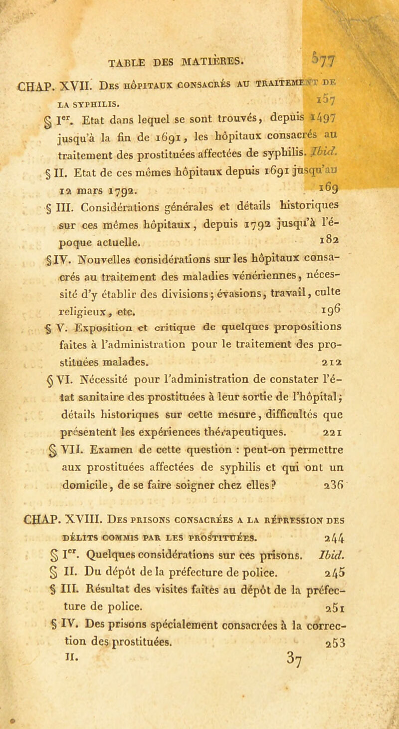 CHA.P. XVII. Des hôpitaux consacrés au traitement de LA SYPHILIS. ^^7 § I®*'. Etat dans lequel se sont trouvés, depuis 1497 jusqu’à la fin de 1Ô91 f les hôpitaux consacrés au traitement des prostituées affectées de syphilis, fbid. § II. Etat de ces mêmes hôpitaux depuis 1691 jusqu au la mars 1792. 169 § III. Considérations générales et détails historiques sur ces mêmes hôpitaux, depuis 179® jusqu’à lé- poque actuelle. §IV. Nouvelles considérations sur les hôpitaux consa- crés au traitement des maladies vénériennes, néces- sité d’y établir des divisions; évasions, travail, culte religieux , etc. ^9^ § V. Exposition et critique de quelques propositions faites à l’administration pour le traitement des pro- stituées malades. 212 § VI. Nécessité pour l’administration de constater l’é- tat sanitaire des prostituées à leur sortie de l’hôpital; détails historiques sur cette mesure, difficultés que présentent les expériences thérapeutiques. 221 § VII. Examen de cette question : peut-on permettre aux prostituées affectées de syphilis et qui ont un domicile, de se faire soigner chez elles? 236 CHAP. XVIII. Des prisons consacrées a la répression des DÉLITS COMMIS PAR LES PROSTITUÉES. 244 § I®'. Quelques considérations sur ces prisons. Ibid. § II. Du dépôt delà préfecture de police. 245 § III. Résultat des visites faîtes au dépôt de la préfec- ture de police. a5i § IV. Des prisons spécialement consacrées à la correc- tion de$ prostituées. a53 II. 3?
