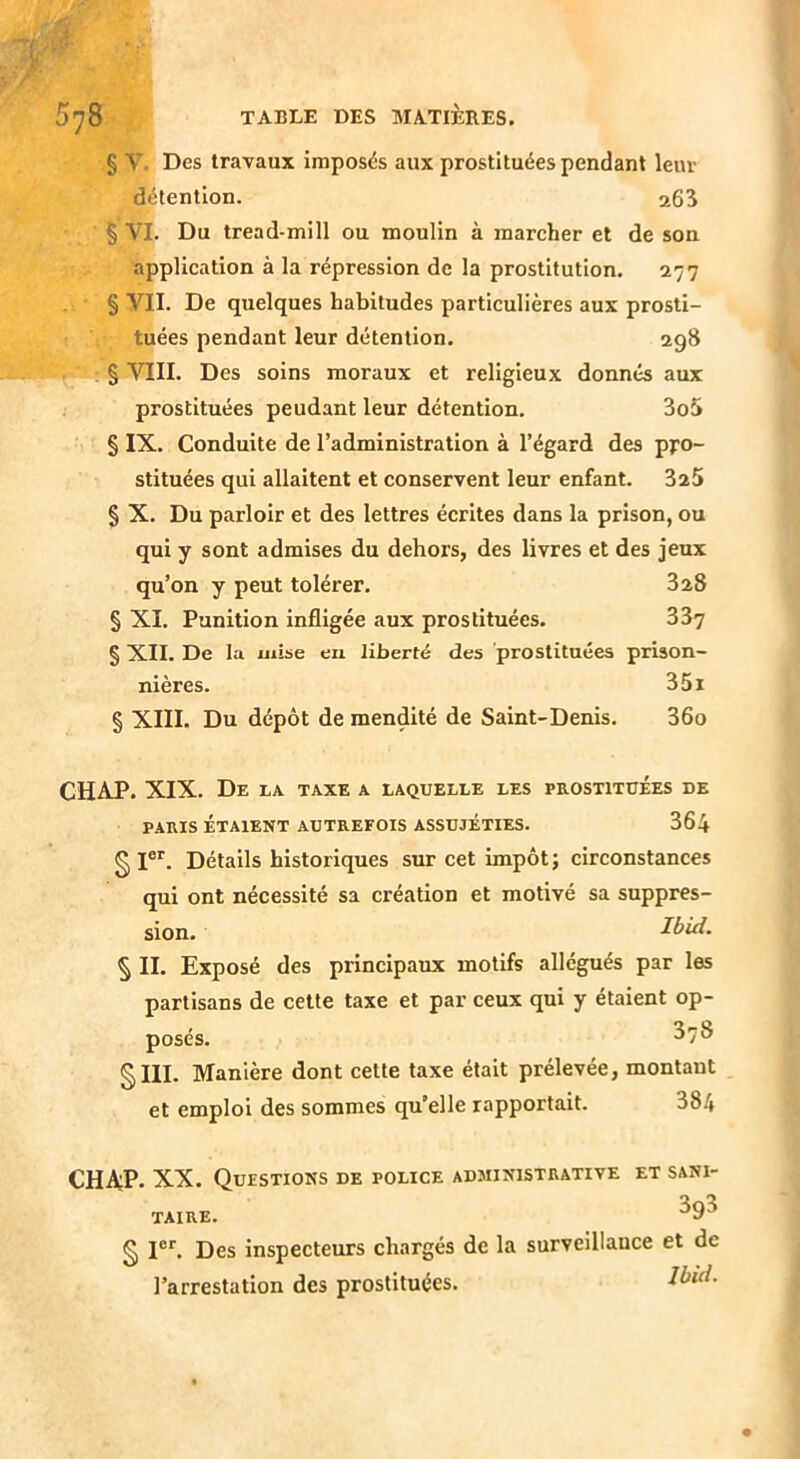 § V- Des travaux imposés aux prostituées pendant leur détention. a65 § VI. Du tread-mill ou moulin à mareher et de son application à la répression de la prostitution. 177 § VII. De quelques habitudes particulières aux prosti- tuées pendant leur détention. ag8 § VIII. Des soins moraux et religieux donnés aux prostituées peudant leur détention. 3o5 § IX. Conduite de l’administration à l’égard des pro- stituées qui allaitent et conservent leur enfant. 325 § X. Du parloir et des lettres écrites dans la prison, ou qui y sont admises du dehors, des livres et des jeux qu’on y peut tolérer. 328 § XI. Punition infligée aux prostituées. 337 § XII. De la mise en liberté des prostituées prison- nières. 35i § XIII. Du dépôt de mendité de Saint-Denis. 36o CHAP. XIX. De la taxe a laquelle les prostituées de PARIS ÉTAIENT AUTREFOIS ASSUJÉTIES. 364 §1®*'. Détails historiques sur cet impôt; circonstances qui ont nécessité sa création et motivé sa suppres- sion. Ibid. § II. Exposé des principaux motifs allégués par les partisans de cette taxe et par ceux qui y étaient op- posés. ^7® §III. Manière dont cette taxe était prélevée, montant et emploi des sommes qu’elle rapportait. 384 CHA;P. XX. Questions de police administrative et sani- taire. ^9^ § I®'’. Des inspecteurs chargés de la surveillance et de l’arrestation des prostituées.