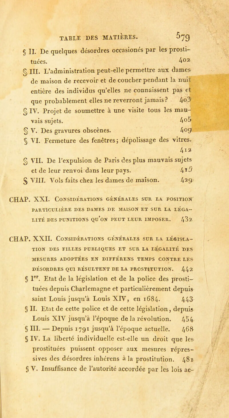 § II. De quelques désordres occasionés par les prosti- tuées. § III. L’administration peut-elle permettre aux dames de maison de recevoir et de coucher pendant la nuiÇ entière des individus qu’elles ne connaissent pas et que probablement elles ne reverront jamais ? 4o3^ § IV. Projet de soumettre à une visite tous les mau- vais sujets. Ao5 § V. Des gravures obscènes. 4og § VI. Fermeture des fenêtres; dépolissage des vitres. 413 § VII. De l’expulsion de Paris des plus mauvais sujets et de leur renvoi dans leur pays. 4*5 § VIII. Vols faits chez les dames de maison. 4^9 CHAP. XXI. Considérations générales sur la position PARTICULIÈRE DES DAMES DE MAISON ET SUR LA LÉGA- LITÉ DES PUNITIONS Qu’ON PEUT LEUR IMPOSER. 432 CHAP. XXII. Considérations générales sur la lésis'La- TION DES FILLES PUBLIQUES ET SUR LA LÉGALITÉ DES MESURES ADOPTÉES EN DIFFÉRENS TEMPS CONTRE LES DÉSORDRES QUI RÉSULTENT DE LA PROSTITUTION. 442 § I. Etat de la législation et de la police des prosti- tuées depuis Charlemagne et particulièrement depuis saint Louis jusqu’à Louis XrV, en 1684. 443 § II. Etat de cette police et de cette législation, depuis Louis XIV jusqu’à l’époque de la révolution. 454 § III. — Depuis 1791 jusqu’à l’époque actuelle. 468 § IV. La liberté individuelle est-elle un droit que les prostituées puissent opposer aux mesures répres- sives des désordres inhérens à la prostllulion. 481 § V. Insuffisance de l’autorité accordée par les lois ac-