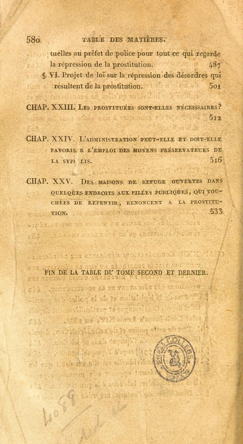 tuelles au préfet de police pour tout ce qui regarde la répression de la prostitution. 487 § YI. Projet de loi sur la répression des désordres qui résultent de la prostitution. Soi CHAP. XXIII. Les prostituées sont-elles nécesssaihes ? 5i2 CHAP. XXIV. Ii’administration peut-elle et doit-elle favoris: r l'emploi des tHovENs préservateurs de LA SYP) LIS. 5i6 CHAP. XXV. De& maisons de refuge ouvertes dans QUELQUES ENDROITS AUX FILLES PUBLIQUES, QUI TOU- CHÉES DE REPENTIR, RENONCENT A. LA PROSTITU- TION. 53S FUS DE LA TABLE DU TOME SECOND ET DERNIER.